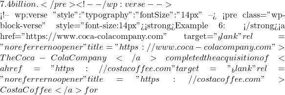 7.4 billion.</pre> <!-- /wp:verse -->  <!-- wp:verse {"style":{"typography":{"fontSize":"14px"}}} --> <pre class="wp-block-verse" style="font-size:14px"><strong>Example 6: </strong><a href="https://www.coca-colacompany.com" target="_blank" rel="noreferrer noopener" title="https://www.coca-colacompany.com">The Coca-Cola Company</a> completed the acquisition of <a href="https://costacoffee.com" target="_blank" rel="noreferrer noopener" title="https://costacoffee.com">Costa Coffee</a> for