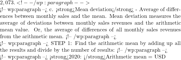2,073. <!-- /wp:paragraph -->  <!-- wp:paragraph --> c. <strong>Mean deviation</strong> - Average of differences between monthly sales and the mean. Mean deviation measures the average of deviations between monthly sales revenues and the arithmetic mean value. Or, the average of differences of all monthly sales revenues from the arithmetic mean. <!-- /wp:paragraph -->  <!-- wp:paragraph --> STEP 1: Find the arithmetic mean by adding up all the results and divide by the number of results: <!-- /wp:paragraph -->  <!-- wp:paragraph --> <strong>2020: </strong>Arithmetic mean = USD