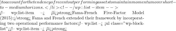 ) to account for the tendency of recent outperforming assets to maintain momentum over short-to-medium horizons.</li> <!-- /wp:list-item -->  <!-- wp:list-item --> <li><strong>Fama-French Five-Factor Model (2015):</strong> Fama and French extended their framework by incorporating two operational performance factors:<!-- wp:list --> <ul class="wp-block-list"><!-- wp:list-item --> <li><strong>