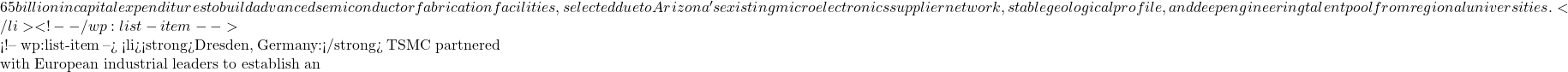65 billion in capital expenditures to build advanced semiconductor fabrication facilities, selected due to Arizona's existing microelectronics supplier network, stable geological profile, and deep engineering talent pool from regional universities.</li> <!-- /wp:list-item -->  <!-- wp:list-item --> <li><strong>Dresden, Germany:</strong> TSMC partnered with European industrial leaders to establish an