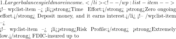 1. Larger balances yield more income.</li> <!-- /wp:list-item -->  <!-- wp:list-item --> <li><strong>Time & Effort:</strong> <strong>Zero ongoing effort.</strong> Deposit money, and it earns interest.</li> <!-- /wp:list-item -->  <!-- wp:list-item --> <li><strong>Risk Profile:</strong> <strong>Extremely low.</strong> FDIC-insured up to