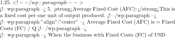1.25. <!-- /wp:paragraph -->  <!-- wp:paragraph --> 5. <strong>Average Fixed Cost (AFC): </strong>This is a fixed cost per one unit of output produced. <!-- /wp:paragraph -->  <!-- wp:paragraph {"align":"center"} --> Average Fixed Cost (AFC) is = Fixed Costs (FC) / Q <!-- /wp:paragraph -->  <!-- wp:paragraph --> When the business with Fixed Costs (FC) of USD