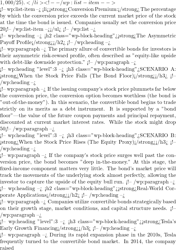1,000 / 25).</li> <!-- /wp:list-item -->  <!-- wp:list-item --> <li><strong>Conversion Premium:</strong> The percentage by which the conversion price exceeds the current market price of the stock at the time the bond is issued. Companies usually set the conversion price 20% to 40% above the prevailing stock price to prevent immediate conversion.</li> <!-- /wp:list-item --></ul> <!-- /wp:list -->  <!-- wp:heading --> <h2 class="wp-block-heading"><strong>The Asymmetric Payoff Profile</strong></h2> <!-- /wp:heading -->  <!-- wp:paragraph --> The primary allure of convertible bonds for investors is their asymmetric risk-reward profile, often described as "equity-like upside with debt-like downside protection." <!-- /wp:paragraph -->  <!-- wp:heading {"level":3} --> <h3 class="wp-block-heading">SCENARIO A: <strong>When the Stock Price Falls (The Bond Floor)</strong></h3> <!-- /wp:heading -->  <!-- wp:paragraph --> If the issuing company's stock price plummets far below the conversion price, the conversion option becomes worthless (the bond is "out-of-the-money"). In this scenario, the convertible bond begins to trade strictly on its merits as a debt instrument. It is supported by a "bond floor"—the value of the future coupon payments and principal repayment, discounted at current market interest rates. While the stock might drop 50%, the bond's value will decline only to its baseline fixed-income value. <!-- /wp:paragraph -->  <!-- wp:heading {"level":3} --> <h3 class="wp-block-heading">SCENARIO B: <strong>When the Stock Price Rises (The Equity Proxy)</strong></h3> <!-- /wp:heading -->  <!-- wp:paragraph --> If the company's stock price surges well past the conversion price, the bond becomes "deep in-the-money." At this stage, the fixed-income component matters very little. The bond's market price will track the movements of the underlying stock almost perfectly, allowing the investor to capture the upside of the equity bull run. <!-- /wp:paragraph -->  <!-- wp:heading --> <h2 class="wp-block-heading"><strong>Real-World Corporate Applications</strong></h2> <!-- /wp:heading -->  <!-- wp:paragraph --> Companies utilize convertible bonds strategically based on their growth stage, market conditions, and capital structure needs. <!-- /wp:paragraph -->  <!-- wp:heading {"level":3} --> <h3 class="wp-block-heading"><strong>Tesla's Early Growth Financing</strong></h3> <!-- /wp:heading -->  <!-- wp:paragraph --> During its rapid expansion phase in the 2010s, Tesla frequently turned to the convertible bond market. In 2014, the company raised