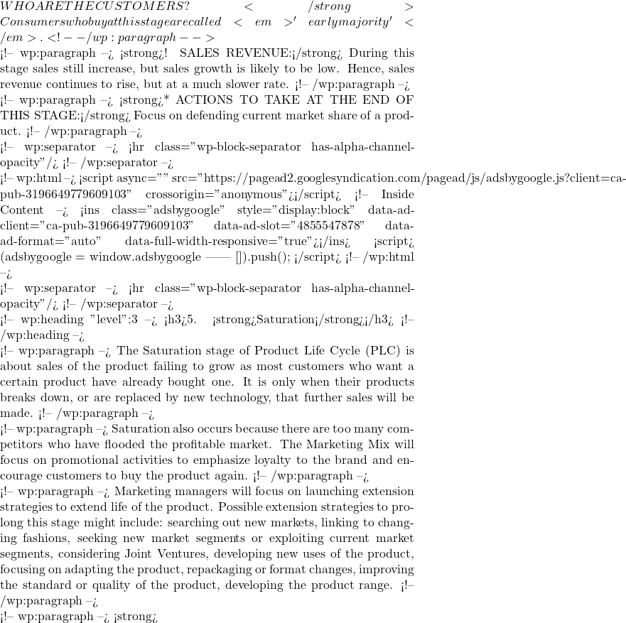 WHO ARE THE CUSTOMERS?</strong> Consumers who buy at this stage are called <em>'early majority'</em>. <!-- /wp:paragraph -->  <!-- wp:paragraph --> <strong>! SALES REVENUE:</strong> During this stage sales still increase, but sales growth is likely to be low. Hence, sales revenue continues to rise, but at a much slower rate. <!-- /wp:paragraph -->  <!-- wp:paragraph --> <strong>* ACTIONS TO TAKE AT THE END OF THIS STAGE:</strong> Focus on defending current market share of a product. <!-- /wp:paragraph -->  <!-- wp:separator --> <hr class="wp-block-separator has-alpha-channel-opacity"/> <!-- /wp:separator -->  <!-- wp:html --> <script async="" src="https://pagead2.googlesyndication.com/pagead/js/adsbygoogle.js?client=ca-pub-3196649779609103" crossorigin="anonymous"></script> <!-- Inside Content --> <ins class="adsbygoogle" style="display:block" data-ad-client="ca-pub-3196649779609103" data-ad-slot="4855547878" data-ad-format="auto" data-full-width-responsive="true"></ins> <script>      (adsbygoogle = window.adsbygoogle || []).push({}); </script> <!-- /wp:html -->  <!-- wp:separator --> <hr class="wp-block-separator has-alpha-channel-opacity"/> <!-- /wp:separator -->  <!-- wp:heading {"level":3} --> <h3>5. <strong>Saturation</strong></h3> <!-- /wp:heading -->  <!-- wp:paragraph --> The Saturation stage of Product Life Cycle (PLC) is about sales of the product failing to grow as most customers who want a certain product have already bought one. It is only when their products breaks down, or are replaced by new technology, that further sales will be made. <!-- /wp:paragraph -->  <!-- wp:paragraph --> Saturation also occurs because there are too many competitors who have flooded the profitable market. The Marketing Mix will focus on promotional activities to emphasize loyalty to the brand and encourage customers to buy the product again. <!-- /wp:paragraph -->  <!-- wp:paragraph --> Marketing managers will focus on launching extension strategies to extend life of the product. Possible extension strategies to prolong this stage might include: searching out new markets, linking to changing fashions, seeking new market segments or exploiting current market segments, considering Joint Ventures, developing new uses of the product, focusing on adapting the product, repackaging or format changes, improving the standard or quality of the product, developing the product range. <!-- /wp:paragraph -->  <!-- wp:paragraph --> <strong>
