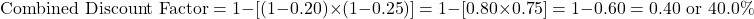 \[\text{Combined Discount Factor} = 1 - [(1 - 0.20) \times (1 - 0.25)] = 1 - [0.80 \times 0.75] = 1 - 0.60 = 0.40 \text{ or } 40.0\%\]