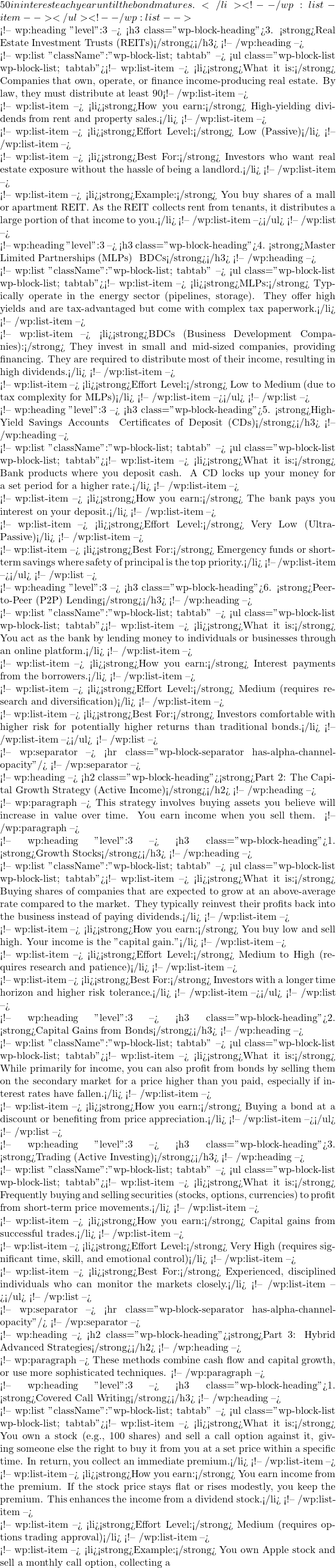 50 in interest each year until the bond matures.</li> <!-- /wp:list-item --></ul> <!-- /wp:list -->  <!-- wp:heading {"level":3} --> <h3 class="wp-block-heading">3. <strong>Real Estate Investment Trusts (REITs)</strong></h3> <!-- /wp:heading -->  <!-- wp:list {"className":"wp-block-list; tabtab"} --> <ul class="wp-block-list wp-block-list; tabtab"><!-- wp:list-item --> <li><strong>What it is:</strong> Companies that own, operate, or finance income-producing real estate. By law, they must distribute at least 90% of their taxable income to shareholders.</li> <!-- /wp:list-item -->  <!-- wp:list-item --> <li><strong>How you earn:</strong> High-yielding dividends from rent and property sales.</li> <!-- /wp:list-item -->  <!-- wp:list-item --> <li><strong>Effort Level:</strong> Low (Passive)</li> <!-- /wp:list-item -->  <!-- wp:list-item --> <li><strong>Best For:</strong> Investors who want real estate exposure without the hassle of being a landlord.</li> <!-- /wp:list-item -->  <!-- wp:list-item --> <li><strong>Example:</strong> You buy shares of a mall or apartment REIT. As the REIT collects rent from tenants, it distributes a large portion of that income to you.</li> <!-- /wp:list-item --></ul> <!-- /wp:list -->  <!-- wp:heading {"level":3} --> <h3 class="wp-block-heading">4. <strong>Master Limited Partnerships (MLPs) & BDCs</strong></h3> <!-- /wp:heading -->  <!-- wp:list {"className":"wp-block-list; tabtab"} --> <ul class="wp-block-list wp-block-list; tabtab"><!-- wp:list-item --> <li><strong>MLPs:</strong> Typically operate in the energy sector (pipelines, storage). They offer high yields and are tax-advantaged but come with complex tax paperwork.</li> <!-- /wp:list-item -->  <!-- wp:list-item --> <li><strong>BDCs (Business Development Companies):</strong> They invest in small and mid-sized companies, providing financing. They are required to distribute most of their income, resulting in high dividends.</li> <!-- /wp:list-item -->  <!-- wp:list-item --> <li><strong>Effort Level:</strong> Low to Medium (due to tax complexity for MLPs)</li> <!-- /wp:list-item --></ul> <!-- /wp:list -->  <!-- wp:heading {"level":3} --> <h3 class="wp-block-heading">5. <strong>High-Yield Savings Accounts & Certificates of Deposit (CDs)</strong></h3> <!-- /wp:heading -->  <!-- wp:list {"className":"wp-block-list; tabtab"} --> <ul class="wp-block-list wp-block-list; tabtab"><!-- wp:list-item --> <li><strong>What it is:</strong> Bank products where you deposit cash. A CD locks up your money for a set period for a higher rate.</li> <!-- /wp:list-item -->  <!-- wp:list-item --> <li><strong>How you earn:</strong> The bank pays you interest on your deposit.</li> <!-- /wp:list-item -->  <!-- wp:list-item --> <li><strong>Effort Level:</strong> Very Low (Ultra-Passive)</li> <!-- /wp:list-item -->  <!-- wp:list-item --> <li><strong>Best For:</strong> Emergency funds or short-term savings where safety of principal is the top priority.</li> <!-- /wp:list-item --></ul> <!-- /wp:list -->  <!-- wp:heading {"level":3} --> <h3 class="wp-block-heading">6. <strong>Peer-to-Peer (P2P) Lending</strong></h3> <!-- /wp:heading -->  <!-- wp:list {"className":"wp-block-list; tabtab"} --> <ul class="wp-block-list wp-block-list; tabtab"><!-- wp:list-item --> <li><strong>What it is:</strong> You act as the bank by lending money to individuals or businesses through an online platform.</li> <!-- /wp:list-item -->  <!-- wp:list-item --> <li><strong>How you earn:</strong> Interest payments from the borrowers.</li> <!-- /wp:list-item -->  <!-- wp:list-item --> <li><strong>Effort Level:</strong> Medium (requires research and diversification)</li> <!-- /wp:list-item -->  <!-- wp:list-item --> <li><strong>Best For:</strong> Investors comfortable with higher risk for potentially higher returns than traditional bonds.</li> <!-- /wp:list-item --></ul> <!-- /wp:list -->  <!-- wp:separator --> <hr class="wp-block-separator has-alpha-channel-opacity"/> <!-- /wp:separator -->  <!-- wp:heading --> <h2 class="wp-block-heading"><strong>Part 2: The Capital Growth Strategy (Active Income)</strong></h2> <!-- /wp:heading -->  <!-- wp:paragraph --> This strategy involves buying assets you believe will increase in value over time. You earn income when you sell them. <!-- /wp:paragraph -->  <!-- wp:heading {"level":3} --> <h3 class="wp-block-heading">1. <strong>Growth Stocks</strong></h3> <!-- /wp:heading -->  <!-- wp:list {"className":"wp-block-list; tabtab"} --> <ul class="wp-block-list wp-block-list; tabtab"><!-- wp:list-item --> <li><strong>What it is:</strong> Buying shares of companies that are expected to grow at an above-average rate compared to the market. They typically reinvest their profits back into the business instead of paying dividends.</li> <!-- /wp:list-item -->  <!-- wp:list-item --> <li><strong>How you earn:</strong> You buy low and sell high. Your income is the "capital gain."</li> <!-- /wp:list-item -->  <!-- wp:list-item --> <li><strong>Effort Level:</strong> Medium to High (requires research and patience)</li> <!-- /wp:list-item -->  <!-- wp:list-item --> <li><strong>Best For:</strong> Investors with a longer time horizon and higher risk tolerance.</li> <!-- /wp:list-item --></ul> <!-- /wp:list -->  <!-- wp:heading {"level":3} --> <h3 class="wp-block-heading">2. <strong>Capital Gains from Bonds</strong></h3> <!-- /wp:heading -->  <!-- wp:list {"className":"wp-block-list; tabtab"} --> <ul class="wp-block-list wp-block-list; tabtab"><!-- wp:list-item --> <li><strong>What it is:</strong> While primarily for income, you can also profit from bonds by selling them on the secondary market for a price higher than you paid, especially if interest rates have fallen.</li> <!-- /wp:list-item -->  <!-- wp:list-item --> <li><strong>How you earn:</strong> Buying a bond at a discount or benefiting from price appreciation.</li> <!-- /wp:list-item --></ul> <!-- /wp:list -->  <!-- wp:heading {"level":3} --> <h3 class="wp-block-heading">3. <strong>Trading (Active Investing)</strong></h3> <!-- /wp:heading -->  <!-- wp:list {"className":"wp-block-list; tabtab"} --> <ul class="wp-block-list wp-block-list; tabtab"><!-- wp:list-item --> <li><strong>What it is:</strong> Frequently buying and selling securities (stocks, options, currencies) to profit from short-term price movements.</li> <!-- /wp:list-item -->  <!-- wp:list-item --> <li><strong>How you earn:</strong> Capital gains from successful trades.</li> <!-- /wp:list-item -->  <!-- wp:list-item --> <li><strong>Effort Level:</strong> Very High (requires significant time, skill, and emotional control)</li> <!-- /wp:list-item -->  <!-- wp:list-item --> <li><strong>Best For:</strong> Experienced, disciplined individuals who can monitor the markets closely.</li> <!-- /wp:list-item --></ul> <!-- /wp:list -->  <!-- wp:separator --> <hr class="wp-block-separator has-alpha-channel-opacity"/> <!-- /wp:separator -->  <!-- wp:heading --> <h2 class="wp-block-heading"><strong>Part 3: Hybrid & Advanced Strategies</strong></h2> <!-- /wp:heading -->  <!-- wp:paragraph --> These methods combine cash flow and capital growth, or use more sophisticated techniques. <!-- /wp:paragraph -->  <!-- wp:heading {"level":3} --> <h3 class="wp-block-heading">1. <strong>Covered Call Writing</strong></h3> <!-- /wp:heading -->  <!-- wp:list {"className":"wp-block-list; tabtab"} --> <ul class="wp-block-list wp-block-list; tabtab"><!-- wp:list-item --> <li><strong>What it is:</strong> You own a stock (e.g., 100 shares) and sell a call option against it, giving someone else the right to buy it from you at a set price within a specific time. In return, you collect an immediate premium.</li> <!-- /wp:list-item -->  <!-- wp:list-item --> <li><strong>How you earn:</strong> You earn income from the premium. If the stock price stays flat or rises modestly, you keep the premium. This enhances the income from a dividend stock.</li> <!-- /wp:list-item -->  <!-- wp:list-item --> <li><strong>Effort Level:</strong> Medium (requires options trading approval)</li> <!-- /wp:list-item -->  <!-- wp:list-item --> <li><strong>Example:</strong> You own Apple stock and sell a monthly call option, collecting a