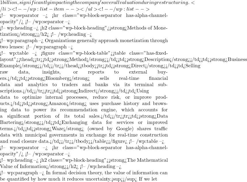 1 billion, significantly impacting the company's overall valuation during restructuring.</li> <!-- /wp:list-item --></ul> <!-- /wp:list -->  <!-- wp:separator --> <hr class="wp-block-separator has-alpha-channel-opacity"/> <!-- /wp:separator -->  <!-- wp:heading --> <h2 class="wp-block-heading"><strong>Methods of Monetization</strong></h2> <!-- /wp:heading -->  <!-- wp:paragraph --> Organizations generally approach monetization through two lenses: <!-- /wp:paragraph -->  <!-- wp:table --> <figure class="wp-block-table"><table class="has-fixed-layout"><thead><tr><td><strong>Method</strong></td><td><strong>Description</strong></td><td><strong>Business Example</strong></td></tr></thead><tbody><tr><td><strong>Direct</strong></td><td>Selling raw data, insights, or reports to external buyers.</td><td><strong>Bloomberg</strong> sells real-time financial data and analytics to traders and banks via its terminal subscriptions.</td></tr><tr><td><strong>Indirect</strong></td><td>Using data to optimize internal processes, reduce risk, or improve products.</td><td><strong>Amazon</strong> uses purchase history and browsing data to power its recommendation engine, which accounts for a significant portion of its total sales.</td></tr><tr><td><strong>Data Bartering</strong></td><td>Exchanging data for services or improved terms.</td><td><strong>Waze</strong> (owned by Google) shares traffic data with municipal governments in exchange for real-time construction and road closure data.</td></tr></tbody></table></figure> <!-- /wp:table -->  <!-- wp:separator --> <hr class="wp-block-separator has-alpha-channel-opacity"/> <!-- /wp:separator -->  <!-- wp:heading --> <h2 class="wp-block-heading"><strong>The Mathematical Value of Information</strong></h2> <!-- /wp:heading -->  <!-- wp:paragraph --> In formal decision theory, the value of information can be quantified by how much it reduces uncertainty.<sup></sup> If we let