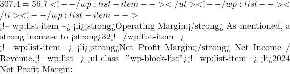307.4 = 56.7%) - a slight improvement, indicating better cost control relative to revenue.</li> <!-- /wp:list-item --></ul> <!-- /wp:list --></li> <!-- /wp:list-item -->  <!-- wp:list-item --> <li><strong>Operating Margin:</strong> As mentioned, a strong increase to <strong>32%</strong> in 2024 from 27% in 2023. This is a testament to effective expense management and scalability of operations.</li> <!-- /wp:list-item -->  <!-- wp:list-item --> <li><strong>Net Profit Margin:</strong> Net Income / Revenue.<!-- wp:list --> <ul class="wp-block-list"><!-- wp:list-item --> <li>2024 Net Profit Margin: