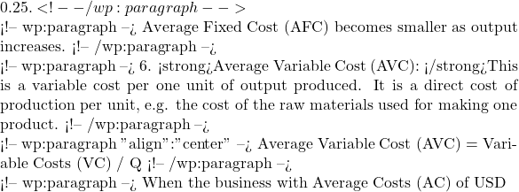 0.25. <!-- /wp:paragraph -->  <!-- wp:paragraph --> Average Fixed Cost (AFC) becomes smaller as output increases. <!-- /wp:paragraph -->  <!-- wp:paragraph --> 6. <strong>Average Variable Cost (AVC): </strong>This is a variable cost per one unit of output produced. It is a direct cost of production per unit, e.g. the cost of the raw materials used for making one product. <!-- /wp:paragraph -->  <!-- wp:paragraph {"align":"center"} --> Average Variable Cost (AVC) = Variable Costs (VC) / Q <!-- /wp:paragraph -->  <!-- wp:paragraph --> When the business with Average Costs (AC) of USD
