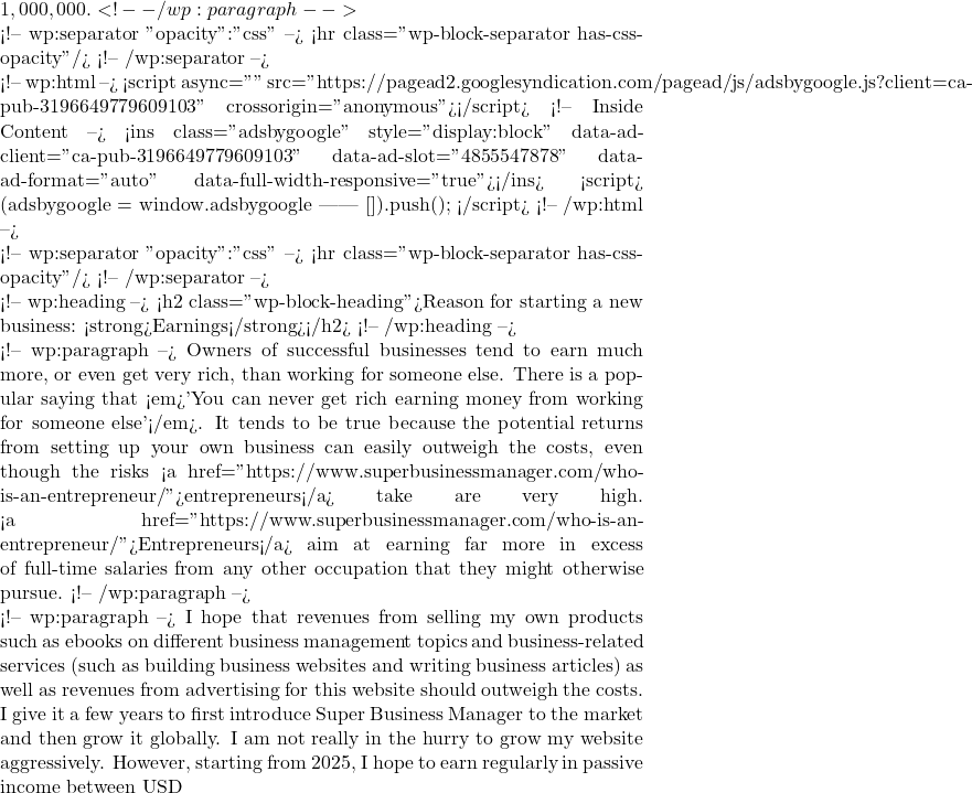 1,000,000.  <!-- /wp:paragraph -->  <!-- wp:separator {"opacity":"css"} --> <hr class="wp-block-separator has-css-opacity"/> <!-- /wp:separator -->  <!-- wp:html --> <script async="" src="https://pagead2.googlesyndication.com/pagead/js/adsbygoogle.js?client=ca-pub-3196649779609103" crossorigin="anonymous"></script> <!-- Inside Content --> <ins class="adsbygoogle" style="display:block" data-ad-client="ca-pub-3196649779609103" data-ad-slot="4855547878" data-ad-format="auto" data-full-width-responsive="true"></ins> <script>      (adsbygoogle = window.adsbygoogle || []).push({}); </script> <!-- /wp:html -->  <!-- wp:separator {"opacity":"css"} --> <hr class="wp-block-separator has-css-opacity"/> <!-- /wp:separator -->  <!-- wp:heading --> <h2 class="wp-block-heading">Reason for starting a new business: <strong>Earnings</strong></h2> <!-- /wp:heading -->  <!-- wp:paragraph --> Owners of successful businesses tend to earn much more, or even get very rich, than working for someone else. There is a popular saying that <em>'You can never get rich earning money from working for someone else'</em>. It tends to be true because the potential returns from setting up your own business can easily outweigh the costs, even though the risks <a href="https://www.superbusinessmanager.com/who-is-an-entrepreneur/">entrepreneurs</a> take are very high. <a href="https://www.superbusinessmanager.com/who-is-an-entrepreneur/">Entrepreneurs</a> aim at earning far more in excess of full-time salaries from any other occupation that they might otherwise pursue.  <!-- /wp:paragraph -->  <!-- wp:paragraph --> I hope that revenues from selling my own products such as ebooks on different business management topics and business-related services (such as building business websites and writing business articles) as well as revenues from advertising for this website should outweigh the costs. I give it a few years to first introduce Super Business Manager to the market and then grow it globally. I am not really in the hurry to grow my website aggressively. However, starting from 2025, I hope to earn regularly in passive income between USD