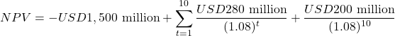 \[NPV = -USD1,500\text{ million} + \sum_{t=1}^{10} \frac{USD280\text{ million}}{(1.08)^t} + \frac{USD200\text{ million}}{(1.08)^{10}}\]