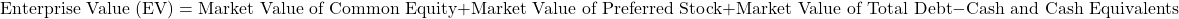 \[\text{Enterprise Value (EV)} = \text{Market Value of Common Equity} + \text{Market Value of Preferred Stock} + \text{Market Value of Total Debt} - \text{Cash and Cash Equivalents}\]