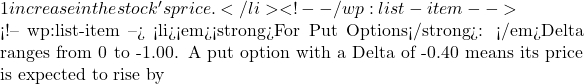1 increase in the stock's price.</li> <!-- /wp:list-item -->  <!-- wp:list-item --> <li><em><strong>For Put Options</strong>: </em>Delta ranges from 0 to -1.00. A put option with a Delta of -0.40 means its price is expected to rise by