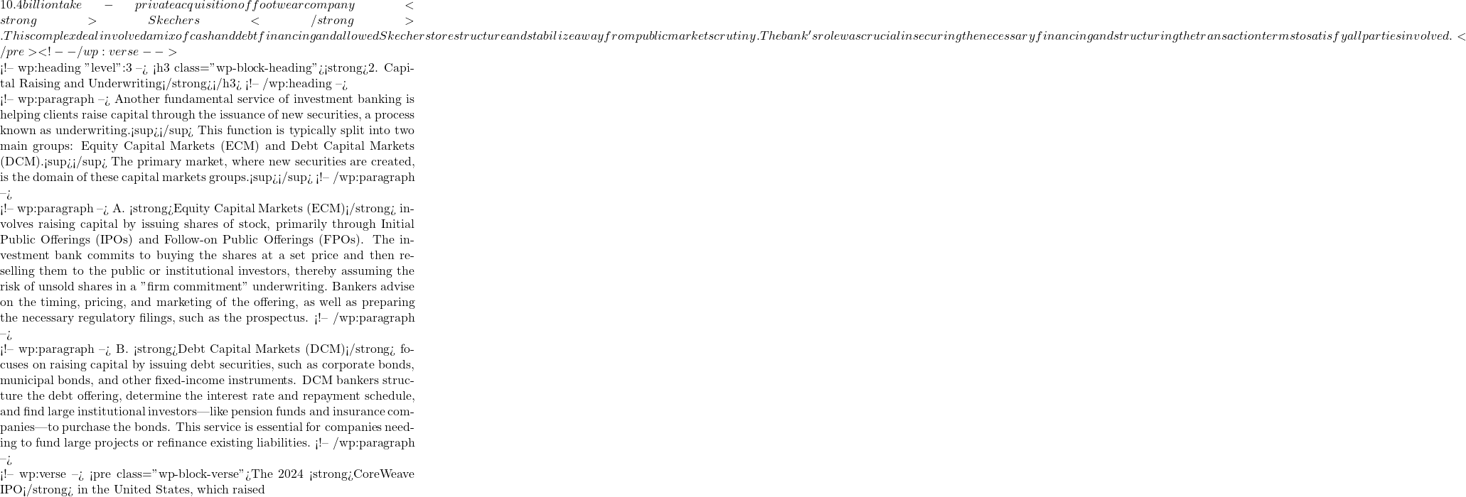 10.4 billion take-private acquisition of footwear company <strong>Skechers</strong>. This complex deal involved a mix of cash and debt financing and allowed Skechers to restructure and stabilize away from public market scrutiny. The bank's role was crucial in securing the necessary financing and structuring the transaction terms to satisfy all parties involved.</pre> <!-- /wp:verse -->  <!-- wp:heading {"level":3} --> <h3 class="wp-block-heading"><strong>2. Capital Raising and Underwriting</strong></h3> <!-- /wp:heading -->  <!-- wp:paragraph --> Another fundamental service of investment banking is helping clients raise capital through the issuance of new securities, a process known as underwriting.<sup></sup> This function is typically split into two main groups: Equity Capital Markets (ECM) and Debt Capital Markets (DCM).<sup></sup> The primary market, where new securities are created, is the domain of these capital markets groups.<sup></sup> <!-- /wp:paragraph -->  <!-- wp:paragraph --> A. <strong>Equity Capital Markets (ECM)</strong> involves raising capital by issuing shares of stock, primarily through Initial Public Offerings (IPOs) and Follow-on Public Offerings (FPOs). The investment bank commits to buying the shares at a set price and then reselling them to the public or institutional investors, thereby assuming the risk of unsold shares in a "firm commitment" underwriting. Bankers advise on the timing, pricing, and marketing of the offering, as well as preparing the necessary regulatory filings, such as the prospectus. <!-- /wp:paragraph -->  <!-- wp:paragraph --> B. <strong>Debt Capital Markets (DCM)</strong> focuses on raising capital by issuing debt securities, such as corporate bonds, municipal bonds, and other fixed-income instruments. DCM bankers structure the debt offering, determine the interest rate and repayment schedule, and find large institutional investors—like pension funds and insurance companies—to purchase the bonds. This service is essential for companies needing to fund large projects or refinance existing liabilities. <!-- /wp:paragraph -->  <!-- wp:verse --> <pre class="wp-block-verse">The 2024 <strong>CoreWeave IPO</strong> in the United States, which raised