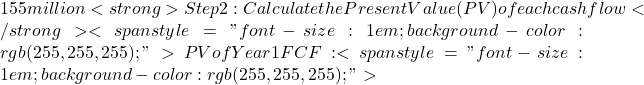 155 million<strong>Step 2: Calculate the Present Value (PV) of each cash flow</strong><span style="font-size: 1em; background-color: rgb(255, 255, 255);">PV of Year 1 FCF: <span style="font-size: 1em; background-color: rgb(255, 255, 255);">
