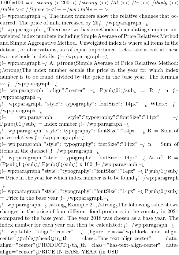 1.00) x 100 = <strong>200</strong></td></tr></tbody></table></figure> <!-- /wp:table -->  <!-- wp:paragraph --> The index numbers show the relative changes that occurred. The price of milk increased by 25% between 2019 compared to 2018, by 50% between 2020 compared to 2018 and by 100% between 2021 compared to 2018. <!-- /wp:paragraph -->  <!-- wp:paragraph --> There are two basic methods of calculating simple or unweighted index numbers including Simple Average of Price Relatives Method and Simple Aggregative Method. Unweighted index is where all items in the dataset, or observations, are of equal importance. Let's take a look at these two methods in details. <!-- /wp:paragraph -->  <!-- wp:paragraph --> A. <strong>Simple Average of Price Relatives Method: </strong>The index number equals the price in the year for which index number is to be found divided by the price in the base year. The formula is: <!-- /wp:paragraph -->  <!-- wp:paragraph {"align":"center"} --> P<sub>01</sub> = &Sigma;R / n <!-- /wp:paragraph -->  <!-- wp:paragraph {"style":{"typography":{"fontSize":"14px"}}} --> Where: <!-- /wp:paragraph -->  <!-- wp:paragraph {"style":{"typography":{"fontSize":"14px"}}} --> P<sub>01</sub> = Index number <!-- /wp:paragraph -->  <!-- wp:paragraph {"style":{"typography":{"fontSize":"14px"}}} --> &Sigma;R = Sum of price relatives <!-- /wp:paragraph -->  <!-- wp:paragraph {"style":{"typography":{"fontSize":"14px"}}} --> n = Sum of items in the dataset <!-- /wp:paragraph -->  <!-- wp:paragraph {"style":{"typography":{"fontSize":"14px"}}} --> As of: &Sigma;R = (P<sub>1 </sub>/ P<sub>0</sub>) x 100 <!-- /wp:paragraph -->  <!-- wp:paragraph {"style":{"typography":{"fontSize":"14px"}}} --> P<sub>1</sub> = Price in the year for which index number is to be found <!-- /wp:paragraph -->  <!-- wp:paragraph {"style":{"typography":{"fontSize":"14px"}}} --> P<sub>0</sub> = Price in the base year <!-- /wp:paragraph -->  <!-- wp:paragraph --> <strong>Example 2: </strong>The following table shows changes in the price of four different food products in the country in 2021 compared to the base year. The year 2018 was chosen as a base year. The index number for each year can then be calculated: <!-- /wp:paragraph -->  <!-- wp:table {"align":"center"} --> <figure class="wp-block-table aligncenter"><table><thead><tr><th class="has-text-align-center" data-align="center">PRODUCT:</th><th class="has-text-align-center" data-align="center">PRICE IN BASE YEAR (in USD