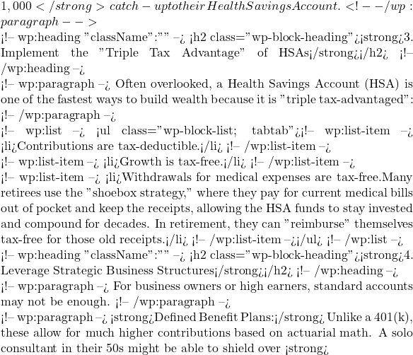 1,000</strong> catch-up to their Health Savings Account. <!-- /wp:paragraph -->  <!-- wp:heading {"className":""} --> <h2 class="wp-block-heading"><strong>3. Implement the "Triple Tax Advantage" of HSAs</strong></h2> <!-- /wp:heading -->  <!-- wp:paragraph --> Often overlooked, a Health Savings Account (HSA) is one of the fastest ways to build wealth because it is "triple tax-advantaged": <!-- /wp:paragraph -->  <!-- wp:list --> <ul class="wp-block-list; tabtab"><!-- wp:list-item --> <li>Contributions are tax-deductible.</li> <!-- /wp:list-item -->  <!-- wp:list-item --> <li>Growth is tax-free.</li> <!-- /wp:list-item -->  <!-- wp:list-item --> <li>Withdrawals for medical expenses are tax-free.Many retirees use the "shoebox strategy," where they pay for current medical bills out of pocket and keep the receipts, allowing the HSA funds to stay invested and compound for decades. In retirement, they can "reimburse" themselves tax-free for those old receipts.</li> <!-- /wp:list-item --></ul> <!-- /wp:list -->  <!-- wp:heading {"className":""} --> <h2 class="wp-block-heading"><strong>4. Leverage Strategic Business Structures</strong></h2> <!-- /wp:heading -->  <!-- wp:paragraph --> For business owners or high earners, standard accounts may not be enough. <!-- /wp:paragraph -->  <!-- wp:paragraph --> <strong>Defined Benefit Plans:</strong> Unlike a 401(k), these allow for much higher contributions based on actuarial math. A solo consultant in their 50s might be able to shield over <strong>
