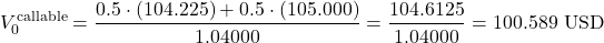 \[V_{0}^{\text{callable}} = \frac{0.5 \cdot (104.225) + 0.5 \cdot (105.000)}{1.04000} = \frac{104.6125}{1.04000} = 100.589\text{ USD}\]
