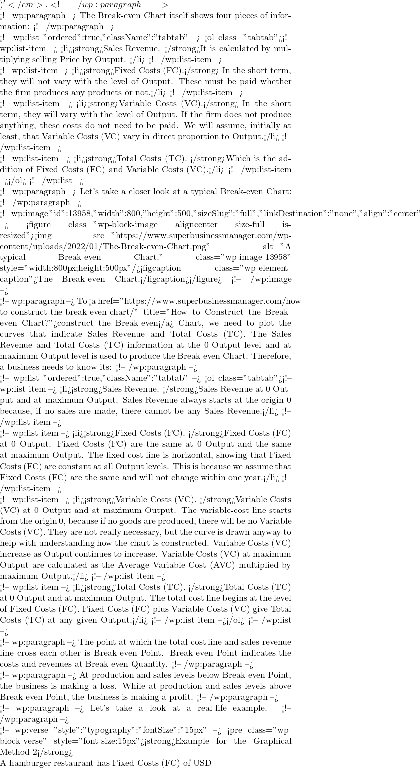 )'</em>. <!-- /wp:paragraph -->  <!-- wp:paragraph --> The Break-even Chart itself shows four pieces of information:  <!-- /wp:paragraph -->  <!-- wp:list {"ordered":true,"className":"tabtab"} --> <ol class="tabtab"><!-- wp:list-item --> <li><strong>Sales Revenue. </strong>It is calculated by multiplying selling Price by Output. </li> <!-- /wp:list-item -->  <!-- wp:list-item --> <li><strong>Fixed Costs (FC).</strong> In the short term, they will not vary with the level of Output. These must be paid whether the firm produces any products or not.</li> <!-- /wp:list-item -->  <!-- wp:list-item --> <li><strong>Variable Costs (VC).</strong> In the short term, they will vary with the level of Output. If the firm does not produce anything, these costs do not need to be paid. We will assume, initially at least, that Variable Costs (VC) vary in direct proportion to Output.</li> <!-- /wp:list-item -->  <!-- wp:list-item --> <li><strong>Total Costs (TC). </strong>Which is the addition of Fixed Costs (FC) and Variable Costs (VC).</li> <!-- /wp:list-item --></ol> <!-- /wp:list -->  <!-- wp:paragraph --> Let's take a closer look at a typical Break-even Chart: <!-- /wp:paragraph -->  <!-- wp:image {"id":13958,"width":800,"height":500,"sizeSlug":"full","linkDestination":"none","align":"center"} --> <figure class="wp-block-image aligncenter size-full is-resized"><img src="https://www.superbusinessmanager.com/wp-content/uploads/2022/01/The-Break-even-Chart.png" alt="A typical Break-even Chart." class="wp-image-13958" style="width:800px;height:500px"/><figcaption class="wp-element-caption">The Break-even Chart.</figcaption></figure> <!-- /wp:image -->  <!-- wp:paragraph --> To <a href="https://www.superbusinessmanager.com/how-to-construct-the-break-even-chart/" title="How to Construct the Break-even Chart?">construct the Break-even</a> Chart, we need to plot the curves that indicate Sales Revenue and Total Costs (TC). The Sales Revenue and Total Costs (TC) information at the 0-Output level and at maximum Output level is used to produce the Break-even Chart. Therefore, a business needs to know its: <!-- /wp:paragraph -->  <!-- wp:list {"ordered":true,"className":"tabtab"} --> <ol class="tabtab"><!-- wp:list-item --> <li><strong>Sales Revenue. </strong>Sales Revenue at 0 Output and at maximum Output. Sales Revenue always starts at the origin 0 because, if no sales are made, there cannot be any Sales Revenue.</li> <!-- /wp:list-item -->  <!-- wp:list-item --> <li><strong>Fixed Costs (FC). </strong>Fixed Costs (FC) at 0 Output. Fixed Costs (FC) are the same at 0 Output and the same at maximum Output. The fixed-cost line is horizontal, showing that Fixed Costs (FC) are constant at all Output levels. This is because we assume that Fixed Costs (FC) are the same and will not change within one year.</li> <!-- /wp:list-item -->  <!-- wp:list-item --> <li><strong>Variable Costs (VC). </strong>Variable Costs (VC) at 0 Output and at maximum Output. The variable-cost line starts from the origin 0, because if no goods are produced, there will be no Variable Costs (VC). They are not really necessary, but the curve is drawn anyway to help with understanding how the chart is constructed. Variable Costs (VC) increase as Output continues to increase. Variable Costs (VC) at maximum Output are calculated as the Average Variable Cost (AVC) multiplied by maximum Output.</li> <!-- /wp:list-item -->  <!-- wp:list-item --> <li><strong>Total Costs (TC). </strong>Total Costs (TC) at 0 Output and at maximum Output. The total-cost line begins at the level of Fixed Costs (FC). Fixed Costs (FC) plus Variable Costs (VC) give Total Costs (TC) at any given Output.</li> <!-- /wp:list-item --></ol> <!-- /wp:list -->  <!-- wp:paragraph --> The point at which the total-cost line and sales-revenue line cross each other is Break-even Point. Break-even Point indicates the costs and revenues at Break-even Quantity. <!-- /wp:paragraph -->  <!-- wp:paragraph --> At production and sales levels below Break-even Point, the business is making a loss. While at production and sales levels above Break-even Point, the business is making a profit.  <!-- /wp:paragraph -->  <!-- wp:paragraph --> Let's take a look at a real-life example. <!-- /wp:paragraph -->  <!-- wp:verse {"style":{"typography":{"fontSize":"15px"}}} --> <pre class="wp-block-verse" style="font-size:15px"><strong>Example for the Graphical Method 2</strong>  A hamburger restaurant has Fixed Costs (FC) of USD