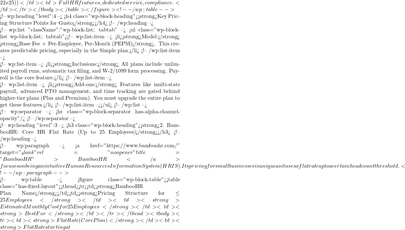 22 x 25))</td><td>Full HR features, dedicated service, compliance.</td></tr></tbody></table></figure> <!-- /wp:table -->  <!-- wp:heading {"level":4} --> <h4 class="wp-block-heading"><strong>Key Pricing Structure Points for Gusto</strong></h4> <!-- /wp:heading -->  <!-- wp:list {"className":"wp-block-list; tabtab"} --> <ul class="wp-block-list wp-block-list; tabtab"><!-- wp:list-item --> <li><strong>Model:</strong> <strong>Base Fee + Per-Employee, Per-Month (PEPM)</strong>. This creates predictable pricing, especially in the Simple plan.</li> <!-- /wp:list-item -->  <!-- wp:list-item --> <li><strong>Inclusions:</strong> All plans include unlimited payroll runs, automatic tax filing, and W-2/1099 form processing. Payroll is the core feature.</li> <!-- /wp:list-item -->  <!-- wp:list-item --> <li><strong>Add-ons:</strong> Features like multi-state payroll, advanced PTO management, and time tracking are gated behind higher-tier plans (Plus and Premium). You must upgrade the entire plan to get these features.</li> <!-- /wp:list-item --></ul> <!-- /wp:list -->  <!-- wp:separator --> <hr class="wp-block-separator has-alpha-channel-opacity"/> <!-- /wp:separator -->  <!-- wp:heading {"level":3} --> <h3 class="wp-block-heading"><strong>2. BambooHR: Core HR Flat Rate (Up to 25 Employees)</strong></h3> <!-- /wp:heading -->  <!-- wp:paragraph --> <a href="https://www.bamboohr.com/" target="_blank" rel="noopener" title="BambooHR">BambooHR</a> focuses on being an intuitive Human Resources Information System (HRIS). Its pricing for small businesses is unique as it uses a flat rate up to a certain headcount threshold. <!-- /wp:paragraph -->  <!-- wp:table --> <figure class="wp-block-table"><table class="has-fixed-layout"><thead><tr><td><strong>BambooHR Plan Name</strong></td><td><strong>Pricing Structure for \le25 Employees</strong></td><td><strong>Estimated Monthly Cost for 25 Employees</strong></td><td><strong>Best For</strong></td></tr></thead><tbody><tr><td><strong>Flat Rate (Core Plan)</strong></td><td><strong>Flat Rate starting at