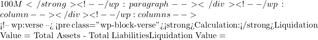 100M</strong> <!-- /wp:paragraph --></div> <!-- /wp:column --></div> <!-- /wp:columns -->  <!-- wp:verse --> <pre class="wp-block-verse"><strong>Calculation:</strong>Liquidation Value = Total Assets - Total LiabilitiesLiquidation Value =