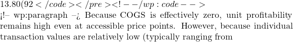 13.80 (92%) </code></pre> <!-- /wp:code -->  <!-- wp:paragraph --> Because COGS is effectively zero, unit profitability remains high even at accessible price points. However, because individual transaction values are relatively low (typically ranging from