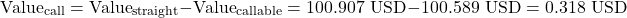 \[\text{Value}_{\text{call}} = \text{Value}_{\text{straight}} - \text{Value}_{\text{callable}} = 100.907\text{ USD} - 100.589\text{ USD} = 0.318\text{ USD}\]