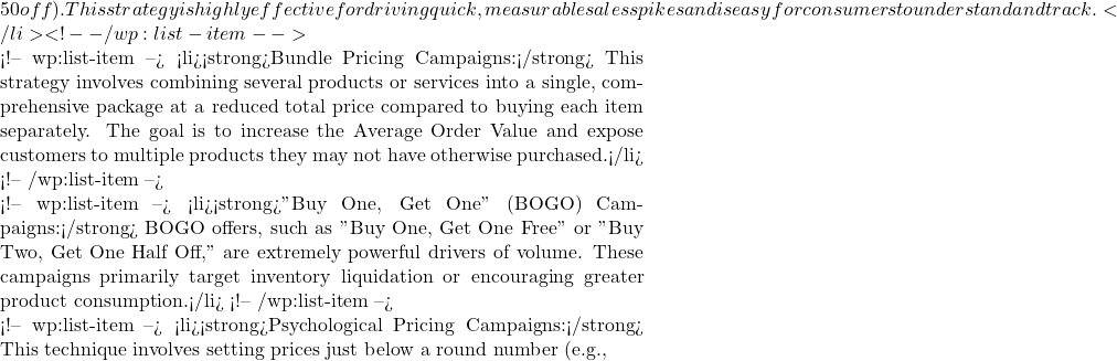 50 off). This strategy is highly effective for driving quick, measurable sales spikes and is easy for consumers to understand and track.</li> <!-- /wp:list-item -->  <!-- wp:list-item --> <li><strong>Bundle Pricing Campaigns:</strong> This strategy involves combining several products or services into a single, comprehensive package at a reduced total price compared to buying each item separately. The goal is to increase the Average Order Value and expose customers to multiple products they may not have otherwise purchased.</li> <!-- /wp:list-item -->  <!-- wp:list-item --> <li><strong>"Buy One, Get One" (BOGO) Campaigns:</strong> BOGO offers, such as "Buy One, Get One Free" or "Buy Two, Get One Half Off," are extremely powerful drivers of volume. These campaigns primarily target inventory liquidation or encouraging greater product consumption.</li> <!-- /wp:list-item -->  <!-- wp:list-item --> <li><strong>Psychological Pricing Campaigns:</strong> This technique involves setting prices just below a round number (e.g.,