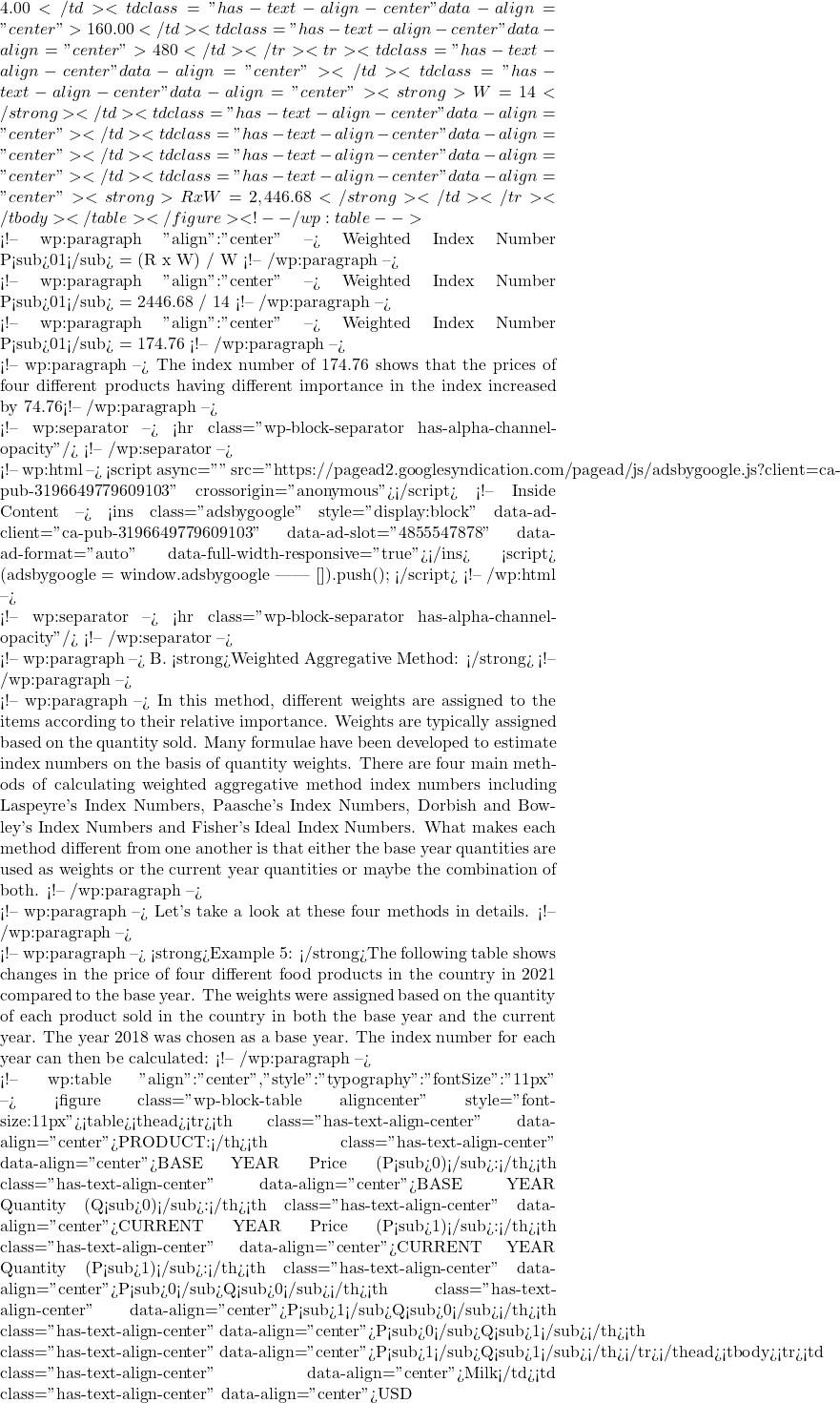 4.00</td><td class="has-text-align-center" data-align="center">160.00</td><td class="has-text-align-center" data-align="center">480</td></tr><tr><td class="has-text-align-center" data-align="center"></td><td class="has-text-align-center" data-align="center"><strong>&Sigma;W = 14 </strong></td><td class="has-text-align-center" data-align="center"></td><td class="has-text-align-center" data-align="center"></td><td class="has-text-align-center" data-align="center"></td><td class="has-text-align-center" data-align="center"><strong> &Sigma;R x W = 2,446.68</strong></td></tr></tbody></table></figure> <!-- /wp:table -->  <!-- wp:paragraph {"align":"center"} --> Weighted Index Number P<sub>01</sub> = (&Sigma;R x W) / &Sigma;W <!-- /wp:paragraph -->  <!-- wp:paragraph {"align":"center"} --> Weighted Index Number P<sub>01</sub> = 2446.68 / 14 <!-- /wp:paragraph -->  <!-- wp:paragraph {"align":"center"} --> Weighted Index Number P<sub>01</sub> = 174.76 <!-- /wp:paragraph -->  <!-- wp:paragraph --> The index number of 174.76 shows that the prices of four different products having different importance in the index increased by 74.76% for each of the products between 2021 compared to 2018. <!-- /wp:paragraph -->  <!-- wp:separator --> <hr class="wp-block-separator has-alpha-channel-opacity"/> <!-- /wp:separator -->  <!-- wp:html --> <script async="" src="https://pagead2.googlesyndication.com/pagead/js/adsbygoogle.js?client=ca-pub-3196649779609103" crossorigin="anonymous"></script> <!-- Inside Content --> <ins class="adsbygoogle" style="display:block" data-ad-client="ca-pub-3196649779609103" data-ad-slot="4855547878" data-ad-format="auto" data-full-width-responsive="true"></ins> <script>      (adsbygoogle = window.adsbygoogle || []).push({}); </script> <!-- /wp:html -->  <!-- wp:separator --> <hr class="wp-block-separator has-alpha-channel-opacity"/> <!-- /wp:separator -->  <!-- wp:paragraph --> B. <strong>Weighted Aggregative Method: </strong> <!-- /wp:paragraph -->  <!-- wp:paragraph --> In this method, different weights are assigned to the items according to their relative importance. Weights are typically assigned based on the quantity sold. Many formulae have been developed to estimate index numbers on the basis of quantity weights. There are four main methods of calculating weighted aggregative method index numbers including Laspeyre's Index Numbers, Paasche's Index Numbers, Dorbish and Bowley's Index Numbers and Fisher's Ideal Index Numbers. What makes each method different from one another is that either the base year quantities are used as weights or the current year quantities or maybe the combination of both. <!-- /wp:paragraph -->  <!-- wp:paragraph --> Let's take a look at these four methods in details. <!-- /wp:paragraph -->  <!-- wp:paragraph --> <strong>Example 5: </strong>The following table shows changes in the price of four different food products in the country in 2021 compared to the base year. The weights were assigned based on the quantity of each product sold in the country in both the base year and the current year. The year 2018 was chosen as a base year. The index number for each year can then be calculated: <!-- /wp:paragraph -->  <!-- wp:table {"align":"center","style":{"typography":{"fontSize":"11px"}}} --> <figure class="wp-block-table aligncenter" style="font-size:11px"><table><thead><tr><th class="has-text-align-center" data-align="center">PRODUCT:</th><th class="has-text-align-center" data-align="center">BASE YEAR Price (P<sub>0)</sub>:</th><th class="has-text-align-center" data-align="center">BASE YEAR Quantity (Q<sub>0)</sub>:</th><th class="has-text-align-center" data-align="center">CURRENT YEAR Price (P<sub>1)</sub>:</th><th class="has-text-align-center" data-align="center">CURRENT YEAR Quantity (P<sub>1)</sub>:</th><th class="has-text-align-center" data-align="center">P<sub>0</sub>Q<sub>0</sub></th><th class="has-text-align-center" data-align="center">P<sub>1</sub>Q<sub>0</sub></th><th class="has-text-align-center" data-align="center">P<sub>0</sub>Q<sub>1</sub></th><th class="has-text-align-center" data-align="center">P<sub>1</sub>Q<sub>1</sub></th></tr></thead><tbody><tr><td class="has-text-align-center" data-align="center">Milk</td><td class="has-text-align-center" data-align="center">USD