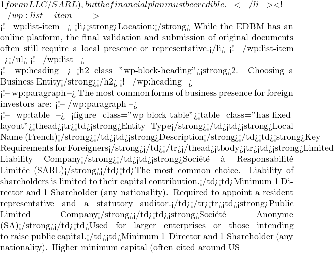 1 for an LLC/SARL), but the financial plan must be credible.</li> <!-- /wp:list-item -->  <!-- wp:list-item --> <li><strong>Location:</strong> While the EDBM has an online platform, the final validation and submission of original documents often still require a local presence or representative.</li> <!-- /wp:list-item --></ul> <!-- /wp:list -->  <!-- wp:heading --> <h2 class="wp-block-heading"><strong>2. Choosing a Business Entity</strong></h2> <!-- /wp:heading -->  <!-- wp:paragraph --> The most common forms of business presence for foreign investors are: <!-- /wp:paragraph -->  <!-- wp:table --> <figure class="wp-block-table"><table class="has-fixed-layout"><thead><tr><td><strong>Entity Type</strong></td><td><strong>Local Name (French)</strong></td><td><strong>Description</strong></td><td><strong>Key Requirements for Foreigners</strong></td></tr></thead><tbody><tr><td><strong>Limited Liability Company</strong></td><td><strong>Soci&eacute;t&eacute; &agrave; Responsabilit&eacute; Limit&eacute;e (SARL)</strong></td><td>The most common choice. Liability of shareholders is limited to their capital contribution.</td><td>Minimum 1 Director and 1 Shareholder (any nationality). Required to appoint a resident representative and a statutory auditor.</td></tr><tr><td><strong>Public Limited Company</strong></td><td><strong>Soci&eacute;t&eacute; Anonyme (SA)</strong></td><td>Used for larger enterprises or those intending to raise public capital.</td><td>Minimum 1 Director and 1 Shareholder (any nationality). Higher minimum capital (often cited around US