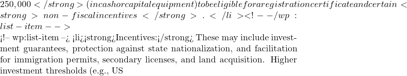 250,000</strong> (in cash or capital equipment) to be eligible for a registration certificate and certain <strong>non-fiscal incentives</strong>.</li> <!-- /wp:list-item -->  <!-- wp:list-item --> <li><strong>Incentives:</strong> These may include investment guarantees, protection against state nationalization, and facilitation for immigration permits, secondary licenses, and land acquisition. Higher investment thresholds (e.g., US