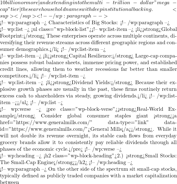 10 billion or more—and extending into the multi-trillion-dollar "mega-cap" tier—these are household names with deep institutional backing.<sup></sup> <!-- /wp:paragraph -->  <!-- wp:paragraph --> Characteristics of Big Stocks: <!-- /wp:paragraph -->  <!-- wp:list --> <ul class="wp-block-list"><!-- wp:list-item --> <li><strong>Global Footprint:</strong> These enterprises operate across multiple continents, diversifying their revenue streams across different geographic regions and consumer demographics.</li> <!-- /wp:list-item -->  <!-- wp:list-item --> <li><strong>Capital Resilience:</strong> Large-cap companies possess robust balance sheets, immense pricing power, and established credit lines, allowing them to weather recessions far better than smaller competitors.</li> <!-- /wp:list-item -->  <!-- wp:list-item --> <li><strong>Dividend Yields:</strong> Because their explosive growth phases are usually in the past, these firms routinely return excess cash to shareholders via steady, growing dividends.</li> <!-- /wp:list-item --></ul> <!-- /wp:list -->  <!-- wp:verse --> <pre class="wp-block-verse"><strong>Real-World Example</strong> Consider global consumer staples giant <strong><a href="https://www.generalmills.com/" data-type="link" data-id="https://www.generalmills.com/">General Mills</a></strong>. While it will not double its revenue overnight, its stable cash flows from everyday grocery brands allow it to consistently pay reliable dividends through all phases of the economic cycle.</pre> <!-- /wp:verse -->  <!-- wp:heading --> <h2 class="wp-block-heading">2.) <strong>Small Stocks: The Small-Cap Engine</strong></h2> <!-- /wp:heading -->  <!-- wp:paragraph --> On the other side of the spectrum sit small-cap stocks, typically defined as publicly traded companies with a market capitalization between