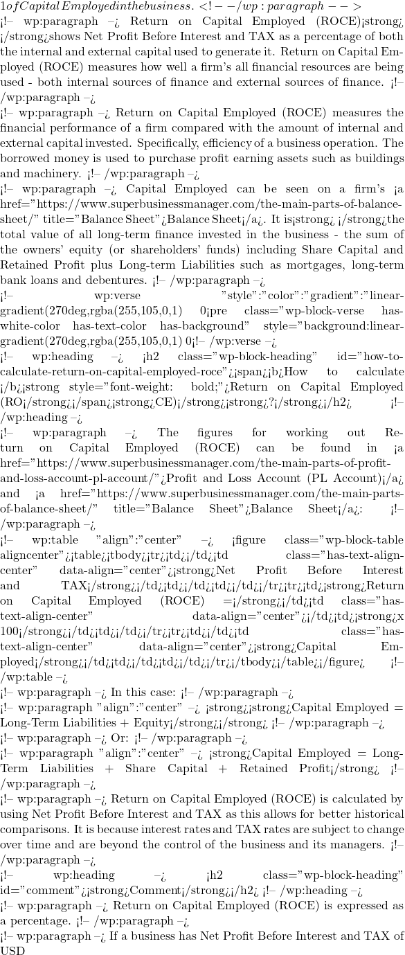 1 of Capital Employed in the business.  <!-- /wp:paragraph -->  <!-- wp:paragraph --> Return on Capital Employed (ROCE)<strong> </strong>shows Net Profit Before Interest and TAX as a percentage of both the internal and external capital used to generate it. Return on Capital Employed (ROCE) measures how well a firm's all financial resources are being used - both internal sources of finance and external sources of finance. <!-- /wp:paragraph -->  <!-- wp:paragraph --> Return on Capital Employed (ROCE) measures the financial performance of a firm compared with the amount of internal and external capital invested. Specifically, efficiency of a business operation. The borrowed money is used to purchase profit earning assets such as buildings and machinery.  <!-- /wp:paragraph -->  <!-- wp:paragraph --> Capital Employed can be seen on a firm's <a href="https://www.superbusinessmanager.com/the-main-parts-of-balance-sheet/" title="Balance Sheet">Balance Sheet</a>. It is<strong> </strong>the total value of all long-term finance invested in the business - the sum of the owners' equity (or shareholders' funds) including Share Capital and Retained Profit plus Long-term Liabilities such as mortgages, long-term bank loans and debentures.  <!-- /wp:paragraph -->  <!-- wp:verse {"style":{"color":{"gradient":"linear-gradient(270deg,rgba(255,105,0,1) 0%,rgb(207,46,46) 100%)"}},"textColor":"white"} --> <pre class="wp-block-verse has-white-color has-text-color has-background" style="background:linear-gradient(270deg,rgba(255,105,0,1) 0%,rgb(207,46,46) 100%)"><strong>Return on Capital Employed (ROCE) measures how efficient the business's operations are using a firm's all financial resourced available. And, how well the business's managers are investing both shareholders' money and lenders' money (all internal and external financing).</strong></pre> <!-- /wp:verse -->  <!-- wp:heading --> <h2 class="wp-block-heading" id="how-to-calculate-return-on-capital-employed-roce"><span><b>How to calculate </b><strong style="font-weight: bold;">Return on Capital Employed (RO</strong></span><strong>CE)</strong><strong>?</strong></h2> <!-- /wp:heading -->  <!-- wp:paragraph --> The figures for working out Return on Capital Employed (ROCE) can be found in <a href="https://www.superbusinessmanager.com/the-main-parts-of-profit-and-loss-account-pl-account/">Profit and Loss Account (P&L Account)</a> and <a href="https://www.superbusinessmanager.com/the-main-parts-of-balance-sheet/" title="Balance Sheet">Balance Sheet</a>: <!-- /wp:paragraph -->  <!-- wp:table {"align":"center"} --> <figure class="wp-block-table aligncenter"><table><tbody><tr><td></td><td class="has-text-align-center" data-align="center"><strong>Net Profit Before Interest and TAX</strong></td><td></td><td></td></tr><tr><td><strong>Return on Capital Employed (ROCE) =</strong></td><td class="has-text-align-center" data-align="center">━━━━━━━━━━━━━━━━━━━━</td><td><strong>x 100</strong></td><td></td></tr><tr><td></td><td class="has-text-align-center" data-align="center"><strong>Capital Employed</strong></td><td></td><td></td></tr></tbody></table></figure> <!-- /wp:table -->  <!-- wp:paragraph --> In this case: <!-- /wp:paragraph -->  <!-- wp:paragraph {"align":"center"} --> <strong><strong>Capital Employed = Long-Term Liabilities + Equity</strong></strong> <!-- /wp:paragraph -->  <!-- wp:paragraph --> Or: <!-- /wp:paragraph -->  <!-- wp:paragraph {"align":"center"} --> <strong>Capital Employed = Long-Term Liabilities + Share Capital + Retained Profit</strong> <!-- /wp:paragraph -->  <!-- wp:paragraph --> Return on Capital Employed (ROCE) is calculated by using Net Profit Before Interest and TAX as this allows for better historical comparisons. It is because interest rates and TAX rates are subject to change over time and are beyond the control of the business and its managers. <!-- /wp:paragraph -->  <!-- wp:heading --> <h2 class="wp-block-heading" id="comment"><strong>Comment</strong></h2> <!-- /wp:heading -->  <!-- wp:paragraph --> Return on Capital Employed (ROCE) is expressed as a percentage.  <!-- /wp:paragraph -->  <!-- wp:paragraph --> If a business has Net Profit Before Interest and TAX of USD