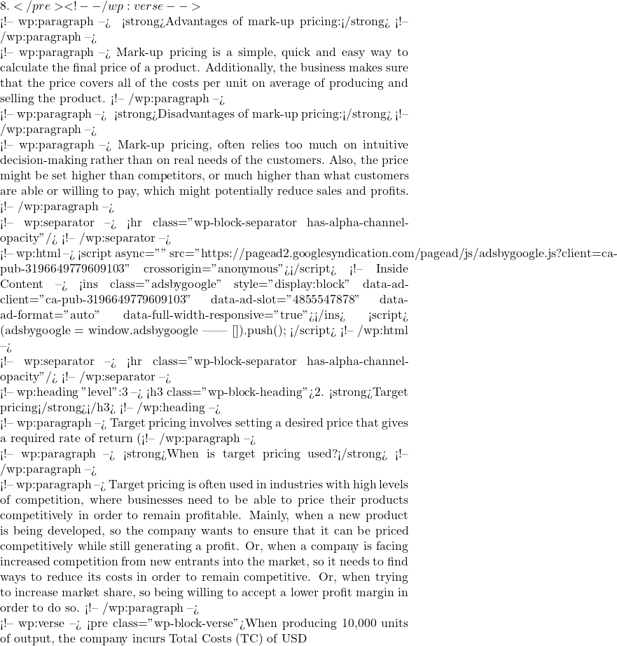 8.</pre> <!-- /wp:verse -->  <!-- wp:paragraph --> ✅ <strong>Advantages of mark-up pricing:</strong> <!-- /wp:paragraph -->  <!-- wp:paragraph --> Mark-up pricing is a simple, quick and easy way to calculate the final price of a product. Additionally, the business makes sure that the price covers all of the costs per unit on average of producing and selling the product. <!-- /wp:paragraph -->  <!-- wp:paragraph --> ❌ <strong>Disadvantages of mark-up pricing:</strong> <!-- /wp:paragraph -->  <!-- wp:paragraph --> Mark-up pricing, often relies too much on intuitive decision-making rather than on real needs of the customers. Also, the price might be set higher than competitors, or much higher than what customers are able or willing to pay, which might potentially reduce sales and profits. <!-- /wp:paragraph -->  <!-- wp:separator --> <hr class="wp-block-separator has-alpha-channel-opacity"/> <!-- /wp:separator -->  <!-- wp:html --> <script async="" src="https://pagead2.googlesyndication.com/pagead/js/adsbygoogle.js?client=ca-pub-3196649779609103" crossorigin="anonymous"></script> <!-- Inside Content --> <ins class="adsbygoogle" style="display:block" data-ad-client="ca-pub-3196649779609103" data-ad-slot="4855547878" data-ad-format="auto" data-full-width-responsive="true"></ins> <script>      (adsbygoogle = window.adsbygoogle || []).push({}); </script> <!-- /wp:html -->  <!-- wp:separator --> <hr class="wp-block-separator has-alpha-channel-opacity"/> <!-- /wp:separator -->  <!-- wp:heading {"level":3} --> <h3 class="wp-block-heading">2. <strong>Target pricing</strong></h3> <!-- /wp:heading -->  <!-- wp:paragraph --> Target pricing involves setting a desired price that gives a required rate of return (%) at a certain level of output produced and then sold. <!-- /wp:paragraph -->  <!-- wp:paragraph --> <strong>When is target pricing used?</strong> <!-- /wp:paragraph -->  <!-- wp:paragraph --> Target pricing is often used in industries with high levels of competition, where businesses need to be able to price their products competitively in order to remain profitable. Mainly, when a new product is being developed, so the company wants to ensure that it can be priced competitively while still generating a profit. Or, when a company is facing increased competition from new entrants into the market, so it needs to find ways to reduce its costs in order to remain competitive. Or, when trying to increase market share, so being willing to accept a lower profit margin in order to do so. <!-- /wp:paragraph -->  <!-- wp:verse --> <pre class="wp-block-verse">When producing 10,000 units of output, the company incurs Total Costs (TC) of USD