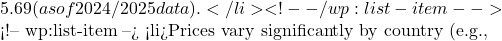 5.69 (as of 2024/2025 data).</li> <!-- /wp:list-item -->  <!-- wp:list-item --> <li>Prices vary significantly by country (e.g.,
