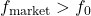 f_{\text{market}} > f_0