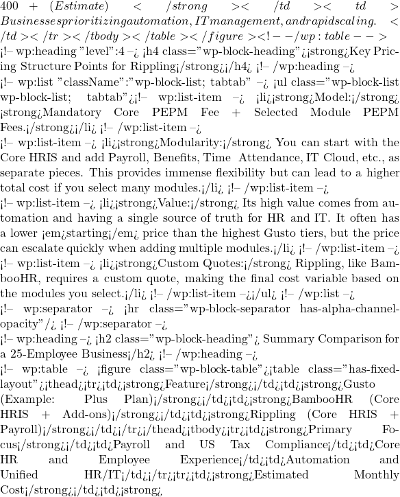 400+ (Estimate)</strong></td><td>Businesses prioritizing automation, IT management, and rapid scaling.</td></tr></tbody></table></figure> <!-- /wp:table -->  <!-- wp:heading {"level":4} --> <h4 class="wp-block-heading"><strong>Key Pricing Structure Points for Rippling</strong></h4> <!-- /wp:heading -->  <!-- wp:list {"className":"wp-block-list; tabtab"} --> <ul class="wp-block-list wp-block-list; tabtab"><!-- wp:list-item --> <li><strong>Model:</strong> <strong>Mandatory Core PEPM Fee + Selected Module PEPM Fees.</strong></li> <!-- /wp:list-item -->  <!-- wp:list-item --> <li><strong>Modularity:</strong> You can start with the Core HRIS and add Payroll, Benefits, Time & Attendance, IT Cloud, etc., as separate pieces. This provides immense flexibility but can lead to a higher total cost if you select many modules.</li> <!-- /wp:list-item -->  <!-- wp:list-item --> <li><strong>Value:</strong> Its high value comes from automation and having a single source of truth for HR and IT. It often has a lower <em>starting</em> price than the highest Gusto tiers, but the price can escalate quickly when adding multiple modules.</li> <!-- /wp:list-item -->  <!-- wp:list-item --> <li><strong>Custom Quotes:</strong> Rippling, like BambooHR, requires a custom quote, making the final cost variable based on the modules you select.</li> <!-- /wp:list-item --></ul> <!-- /wp:list -->  <!-- wp:separator --> <hr class="wp-block-separator has-alpha-channel-opacity"/> <!-- /wp:separator -->  <!-- wp:heading --> <h2 class="wp-block-heading">📈 Summary Comparison for a 25-Employee Business</h2> <!-- /wp:heading -->  <!-- wp:table --> <figure class="wp-block-table"><table class="has-fixed-layout"><thead><tr><td><strong>Feature</strong></td><td><strong>Gusto (Example: Plus Plan)</strong></td><td><strong>BambooHR (Core HRIS + Add-ons)</strong></td><td><strong>Rippling (Core HRIS + Payroll)</strong></td></tr></thead><tbody><tr><td><strong>Primary Focus</strong></td><td>Payroll and US Tax Compliance</td><td>Core HR and Employee Experience</td><td>Automation and Unified HR/IT</td></tr><tr><td><strong>Estimated Monthly Cost</strong></td><td><strong>