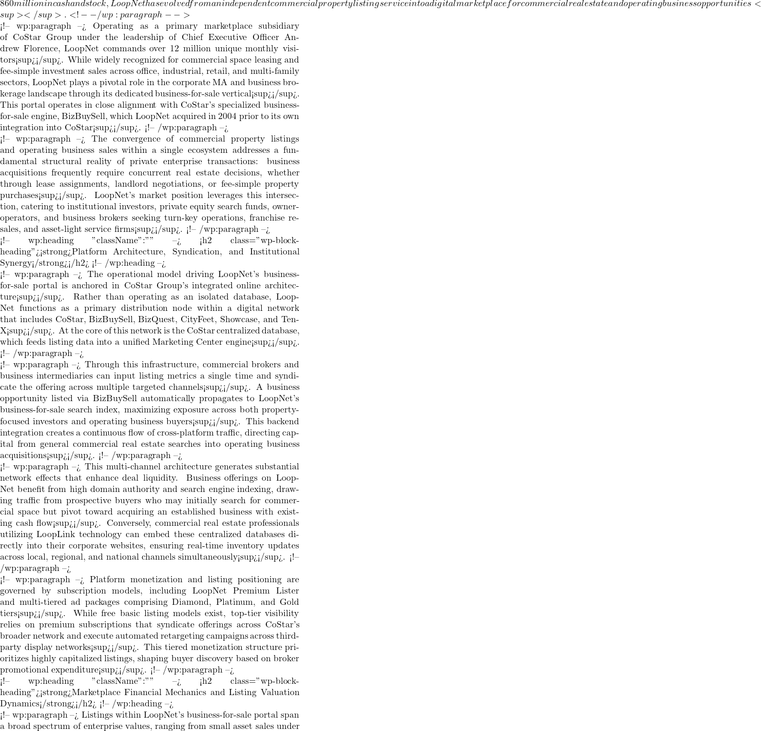 860 million in cash and stock, LoopNet has evolved from an independent commercial property listing service into a digital marketplace for commercial real estate and operating business opportunities<sup></sup>.    <!-- /wp:paragraph -->  <!-- wp:paragraph --> Operating as a primary marketplace subsidiary of CoStar Group under the leadership of Chief Executive Officer Andrew Florence, LoopNet commands over 12 million unique monthly visitors<sup></sup>. While widely recognized for commercial space leasing and fee-simple investment sales across office, industrial, retail, and multi-family sectors, LoopNet plays a pivotal role in the corporate M&A and business brokerage landscape through its dedicated business-for-sale vertical<sup></sup>. This portal operates in close alignment with CoStar's specialized business-for-sale engine, BizBuySell, which LoopNet acquired in 2004 prior to its own integration into CoStar<sup></sup>.    <!-- /wp:paragraph -->  <!-- wp:paragraph --> The convergence of commercial property listings and operating business sales within a single ecosystem addresses a fundamental structural reality of private enterprise transactions: business acquisitions frequently require concurrent real estate decisions, whether through lease assignments, landlord negotiations, or fee-simple property purchases<sup></sup>. LoopNet's market position leverages this intersection, catering to institutional investors, private equity search funds, owner-operators, and business brokers seeking turn-key operations, franchise resales, and asset-light service firms<sup></sup>.    <!-- /wp:paragraph -->  <!-- wp:heading {"className":""} --> <h2 class="wp-block-heading"><strong>Platform Architecture, Syndication, and Institutional Synergy</strong></h2> <!-- /wp:heading -->  <!-- wp:paragraph --> The operational model driving LoopNet's business-for-sale portal is anchored in CoStar Group's integrated online architecture<sup></sup>. Rather than operating as an isolated database, LoopNet functions as a primary distribution node within a digital network that includes CoStar, BizBuySell, BizQuest, CityFeet, Showcase, and Ten-X<sup></sup>. At the core of this network is the CoStar centralized database, which feeds listing data into a unified Marketing Center engine<sup></sup>.    <!-- /wp:paragraph -->  <!-- wp:paragraph --> Through this infrastructure, commercial brokers and business intermediaries can input listing metrics a single time and syndicate the offering across multiple targeted channels<sup></sup>. A business opportunity listed via BizBuySell automatically propagates to LoopNet's business-for-sale search index, maximizing exposure across both property-focused investors and operating business buyers<sup></sup>. This backend integration creates a continuous flow of cross-platform traffic, directing capital from general commercial real estate searches into operating business acquisitions<sup></sup>.    <!-- /wp:paragraph -->  <!-- wp:paragraph --> This multi-channel architecture generates substantial network effects that enhance deal liquidity. Business offerings on LoopNet benefit from high domain authority and search engine indexing, drawing traffic from prospective buyers who may initially search for commercial space but pivot toward acquiring an established business with existing cash flow<sup></sup>. Conversely, commercial real estate professionals utilizing LoopLink technology can embed these centralized databases directly into their corporate websites, ensuring real-time inventory updates across local, regional, and national channels simultaneously<sup></sup>.    <!-- /wp:paragraph -->  <!-- wp:paragraph --> Platform monetization and listing positioning are governed by subscription models, including LoopNet Premium Lister and multi-tiered ad packages comprising Diamond, Platinum, and Gold tiers<sup></sup>. While free basic listing models exist, top-tier visibility relies on premium subscriptions that syndicate offerings across CoStar's broader network and execute automated retargeting campaigns across third-party display networks<sup></sup>. This tiered monetization structure prioritizes highly capitalized listings, shaping buyer discovery based on broker promotional expenditure<sup></sup>.    <!-- /wp:paragraph -->  <!-- wp:heading {"className":""} --> <h2 class="wp-block-heading"><strong>Marketplace Financial Mechanics and Listing Valuation Dynamics</strong></h2> <!-- /wp:heading -->  <!-- wp:paragraph --> Listings within LoopNet's business-for-sale portal span a broad spectrum of enterprise values, ranging from small asset sales under