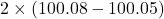 2 \times (100.08 - 100.05)