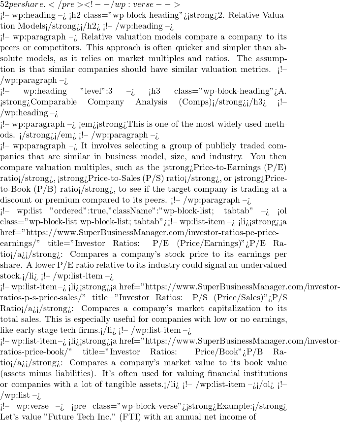 52 per share.</pre> <!-- /wp:verse -->  <!-- wp:heading --> <h2 class="wp-block-heading"><strong>2. Relative Valuation Models</strong></h2> <!-- /wp:heading -->  <!-- wp:paragraph --> Relative valuation models compare a company to its peers or competitors. This approach is often quicker and simpler than absolute models, as it relies on market multiples and ratios. The assumption is that similar companies should have similar valuation metrics. <!-- /wp:paragraph -->  <!-- wp:heading {"level":3} --> <h3 class="wp-block-heading">A. <strong>Comparable Company Analysis (Comps)</strong></h3> <!-- /wp:heading -->  <!-- wp:paragraph --> <em><strong>This is one of the most widely used methods. </strong></em> <!-- /wp:paragraph -->  <!-- wp:paragraph --> It involves selecting a group of publicly traded companies that are similar in business model, size, and industry. You then compare valuation multiples, such as the <strong>Price-to-Earnings (P/E) ratio</strong>, <strong>Price-to-Sales (P/S) ratio</strong>, or <strong>Price-to-Book (P/B) ratio</strong>, to see if the target company is trading at a discount or premium compared to its peers. <!-- /wp:paragraph -->  <!-- wp:list {"ordered":true,"className":"wp-block-list; tabtab"} --> <ol class="wp-block-list wp-block-list; tabtab"><!-- wp:list-item --> <li><strong><a href="https://www.SuperBusinessManager.com/investor-ratios-pe-price-earnings/" title="Investor Ratios: P/E (Price/Earnings)">P/E Ratio</a></strong>: Compares a company's stock price to its earnings per share. A lower P/E ratio relative to its industry could signal an undervalued stock.</li> <!-- /wp:list-item -->  <!-- wp:list-item --> <li><strong><a href="https://www.SuperBusinessManager.com/investor-ratios-p-s-price-sales/" title="Investor Ratios: P/S (Price/Sales)">P/S Ratio</a></strong>: Compares a company's market capitalization to its total sales. This is especially useful for companies with low or no earnings, like early-stage tech firms.</li> <!-- /wp:list-item -->  <!-- wp:list-item --> <li><strong><a href="https://www.SuperBusinessManager.com/investor-ratios-price-book/" title="Investor Ratios: Price/Book">P/B Ratio</a></strong>: Compares a company's market value to its book value (assets minus liabilities). It's often used for valuing financial institutions or companies with a lot of tangible assets.</li> <!-- /wp:list-item --></ol> <!-- /wp:list -->  <!-- wp:verse --> <pre class="wp-block-verse"><strong>Example:</strong> Let's value "Future Tech Inc." (FTI) with an annual net income of