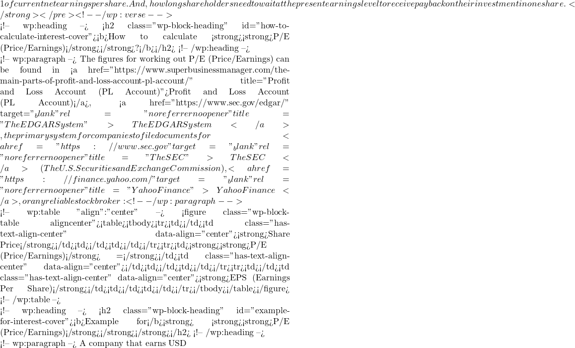 1 of current net earnings per share. And, how long shareholders need to wait at the present earnings level to receive payback on their investment in one share.</strong></pre> <!-- /wp:verse -->  <!-- wp:heading --> <h2 class="wp-block-heading" id="how-to-calculate-interest-cover"><b>How to calculate <strong><strong>P/E (Price/Earnings)</strong></strong>?</b></h2> <!-- /wp:heading -->  <!-- wp:paragraph --> The figures for working out P/E (Price/Earnings) can be found in <a href="https://www.superbusinessmanager.com/the-main-parts-of-profit-and-loss-account-pl-account/" title="Profit and Loss Account (P&L Account)">Profit and Loss Account (P&L Account)</a>, <a href="https://www.sec.gov/edgar/" target="_blank" rel="noreferrer noopener" title="The EDGAR System">The EDGAR System</a>, the primary system for companies to file documents for <a href="https://www.sec.gov" target="_blank" rel="noreferrer noopener" title="The SEC">The SEC</a> (The U.S. Securities and Exchange Commission), <a href="https://finance.yahoo.com/" target="_blank" rel="noreferrer noopener" title="Yahoo Finance">Yahoo Finance</a>, or any reliable stock broker: <!-- /wp:paragraph -->  <!-- wp:table {"align":"center"} --> <figure class="wp-block-table aligncenter"><table><tbody><tr><td></td><td class="has-text-align-center" data-align="center"><strong>Share Price</strong></td><td></td><td></td></tr><tr><td><strong><strong>P/E (Price/Earnings)</strong> =</strong></td><td class="has-text-align-center" data-align="center">━━━━━━━━━━━━━━━━━━━━</td><td></td><td></td></tr><tr><td></td><td class="has-text-align-center" data-align="center"><strong>EPS (Earnings Per Share)</strong></td><td></td><td></td></tr></tbody></table></figure> <!-- /wp:table -->  <!-- wp:heading --> <h2 class="wp-block-heading" id="example-for-interest-cover"><b>Example for</b><strong> <strong><strong>P/E (Price/Earnings)</strong></strong></strong></h2> <!-- /wp:heading -->  <!-- wp:paragraph --> A company that earns USD