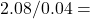 2.08​ / 0.04 =