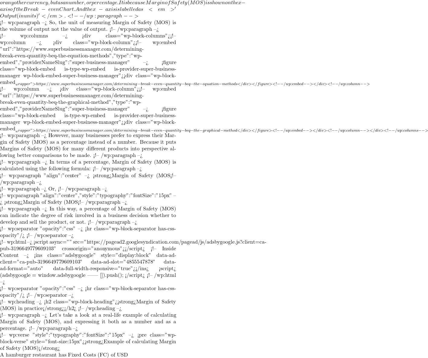 or any other currency, but as a number, or percentage. It is because Margin of Safety (MOS) is shown on the x-axis of the Break-even Chart. And the x-axis is labelled as <em>'Output (in units)'</em>. <!-- /wp:paragraph -->  <!-- wp:paragraph --> So, the unit of measuring Margin of Safety (MOS) is the volume of output not the value of output. <!-- /wp:paragraph -->  <!-- wp:columns --> <div class="wp-block-columns"><!-- wp:column --> <div class="wp-block-column"><!-- wp:embed {"url":"https://www.superbusinessmanager.com/determining-break-even-quantity-beq-the-equation-methods","type":"wp-embed","providerNameSlug":"super-business-manager"} --> <figure class="wp-block-embed is-type-wp-embed is-provider-super-business-manager wp-block-embed-super-business-manager"><div class="wp-block-embed__wrapper"> https://www.superbusinessmanager.com/determining-break-even-quantity-beq-the-equation-methods </div></figure> <!-- /wp:embed --></div> <!-- /wp:column -->  <!-- wp:column --> <div class="wp-block-column"><!-- wp:embed {"url":"https://www.superbusinessmanager.com/determining-break-even-quantity-beq-the-graphical-method","type":"wp-embed","providerNameSlug":"super-business-manager"} --> <figure class="wp-block-embed is-type-wp-embed is-provider-super-business-manager wp-block-embed-super-business-manager"><div class="wp-block-embed__wrapper"> https://www.superbusinessmanager.com/determining-break-even-quantity-beq-the-graphical-method </div></figure> <!-- /wp:embed --></div> <!-- /wp:column --></div> <!-- /wp:columns -->  <!-- wp:paragraph --> However, many businesses prefer to express their Margin of Safety (MOS) as a percentage instead of a number. Because it puts Margins of Safety (MOS) for many different products into perspective allowing better comparisons to be made. <!-- /wp:paragraph -->  <!-- wp:paragraph --> In terms of a percentage, Margin of Safety (MOS) is calculated using the following formula:  <!-- /wp:paragraph -->  <!-- wp:paragraph {"align":"center"} --> <strong>Margin of Safety (MOS%) = Margin of Safety (MOS) / Break-even Quantity (BEQ)</strong> <!-- /wp:paragraph -->  <!-- wp:paragraph --> Or,  <!-- /wp:paragraph -->  <!-- wp:paragraph {"align":"center","style":{"typography":{"fontSize":"15px"}}} --> <strong>Margin of Safety (MOS%) = [Actual Sales (Real Demand) - Break-even Quantity (BEQ)] / Break-even Quantity (BEQ) x 100%</strong> <!-- /wp:paragraph -->  <!-- wp:paragraph --> In this way, a percentage of Margin of Safety (MOS) can indicate the degree of risk involved in a business decision whether to develop and sell the product, or not.  <!-- /wp:paragraph -->  <!-- wp:separator {"opacity":"css"} --> <hr class="wp-block-separator has-css-opacity"/> <!-- /wp:separator -->  <!-- wp:html --> <script async="" src="https://pagead2.googlesyndication.com/pagead/js/adsbygoogle.js?client=ca-pub-3196649779609103" crossorigin="anonymous"></script> <!-- Inside Content --> <ins class="adsbygoogle" style="display:block" data-ad-client="ca-pub-3196649779609103" data-ad-slot="4855547878" data-ad-format="auto" data-full-width-responsive="true"></ins> <script>      (adsbygoogle = window.adsbygoogle || []).push({}); </script> <!-- /wp:html -->  <!-- wp:separator {"opacity":"css"} --> <hr class="wp-block-separator has-css-opacity"/> <!-- /wp:separator -->  <!-- wp:heading --> <h2 class="wp-block-heading"><strong>Margin of Safety (MOS) in practice</strong></h2> <!-- /wp:heading -->  <!-- wp:paragraph --> Let's take a look at a real-life example of calculating Margin of Safety (MOS), and expressing it both as a number and as a percentage. <!-- /wp:paragraph -->  <!-- wp:verse {"style":{"typography":{"fontSize":"15px"}}} --> <pre class="wp-block-verse" style="font-size:15px"><strong>Example of calculating Margin of Safety (MOS)</strong>  A hamburger restaurant has Fixed Costs (FC) of USD