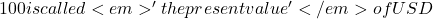 100 is called <em>'the present value' </em>of USD