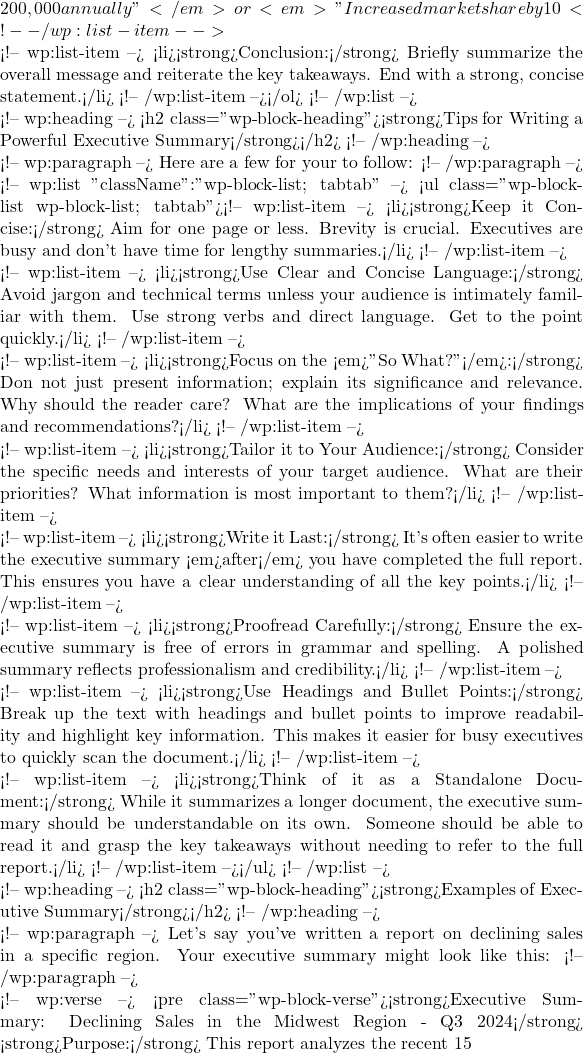 200,000 annually"</em> or <em>"Increased market share by 10%"</em>).</li> <!-- /wp:list-item -->  <!-- wp:list-item --> <li><strong>Conclusion:</strong> Briefly summarize the overall message and reiterate the key takeaways. End with a strong, concise statement.</li> <!-- /wp:list-item --></ol> <!-- /wp:list -->  <!-- wp:heading --> <h2 class="wp-block-heading"><strong>Tips for Writing a Powerful Executive Summary</strong></h2> <!-- /wp:heading -->  <!-- wp:paragraph --> Here are a few for your to follow: <!-- /wp:paragraph -->  <!-- wp:list {"className":"wp-block-list; tabtab"} --> <ul class="wp-block-list wp-block-list; tabtab"><!-- wp:list-item --> <li><strong>Keep it Concise:</strong> Aim for one page or less. Brevity is crucial. Executives are busy and don't have time for lengthy summaries.</li> <!-- /wp:list-item -->  <!-- wp:list-item --> <li><strong>Use Clear and Concise Language:</strong> Avoid jargon and technical terms unless your audience is intimately familiar with them. Use strong verbs and direct language. Get to the point quickly.</li> <!-- /wp:list-item -->  <!-- wp:list-item --> <li><strong>Focus on the <em>"So What?"</em>:</strong> Don not just present information; explain its significance and relevance. Why should the reader care? What are the implications of your findings and recommendations?</li> <!-- /wp:list-item -->  <!-- wp:list-item --> <li><strong>Tailor it to Your Audience:</strong> Consider the specific needs and interests of your target audience. What are their priorities? What information is most important to them?</li> <!-- /wp:list-item -->  <!-- wp:list-item --> <li><strong>Write it Last:</strong> It's often easier to write the executive summary <em>after</em> you have completed the full report. This ensures you have a clear understanding of all the key points.</li> <!-- /wp:list-item -->  <!-- wp:list-item --> <li><strong>Proofread Carefully:</strong> Ensure the executive summary is free of errors in grammar and spelling. A polished summary reflects professionalism and credibility.</li> <!-- /wp:list-item -->  <!-- wp:list-item --> <li><strong>Use Headings and Bullet Points:</strong> Break up the text with headings and bullet points to improve readability and highlight key information. This makes it easier for busy executives to quickly scan the document.</li> <!-- /wp:list-item -->  <!-- wp:list-item --> <li><strong>Think of it as a Standalone Document:</strong> While it summarizes a longer document, the executive summary should be understandable on its own. Someone should be able to read it and grasp the key takeaways without needing to refer to the full report.</li> <!-- /wp:list-item --></ul> <!-- /wp:list -->  <!-- wp:heading --> <h2 class="wp-block-heading"><strong>Examples of Executive Summary</strong></h2> <!-- /wp:heading -->  <!-- wp:paragraph --> Let's say you've written a report on declining sales in a specific region. Your executive summary might look like this: <!-- /wp:paragraph -->  <!-- wp:verse --> <pre class="wp-block-verse"><strong>Executive Summary: Declining Sales in the Midwest Region - Q3 2024</strong> <strong>Purpose:</strong> This report analyzes the recent 15% decline in sales within the Midwest region during Q3 2024, compared to a 5% increase in other regions, and proposes solutions to reverse this trend.<strong>Key Findings:</strong> Market research indicates increased competition from new entrants and shifting consumer preferences towards online retailers. Customer surveys revealed a 20% decrease in satisfaction with our current product offerings in the Midwest, specifically citing a lack of updated features. <strong>Recommendations:</strong> We recommend implementing a targeted marketing campaign focused on the specific needs of the Midwest market, emphasizing our product's unique value proposition and highlighting recent updates. We also propose exploring strategic partnerships with local businesses to enhance our distribution network and reach a wider audience.<strong>Benefits:</strong> Implementing these recommendations is projected to increase sales by 10% within the next two quarters, regaining market share and boosting overall revenue by an estimated