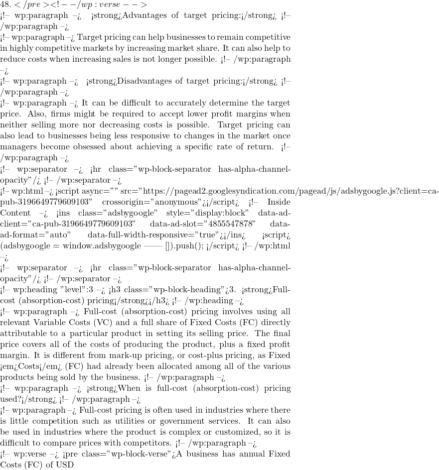 48.</pre> <!-- /wp:verse -->  <!-- wp:paragraph --> ✅ <strong>Advantages of target pricing:</strong> <!-- /wp:paragraph -->  <!-- wp:paragraph --> Target pricing can help businesses to remain competitive in highly competitive markets by increasing market share. It can also help to reduce costs when increasing sales is not longer possible. <!-- /wp:paragraph -->  <!-- wp:paragraph --> ❌ <strong>Disadvantages of target pricing:</strong> <!-- /wp:paragraph -->  <!-- wp:paragraph --> It can be difficult to accurately determine the target price. Also, firms might be required to accept lower profit margins when neither selling more nor decreasing costs is possible. Target pricing can also lead to businesses being less responsive to changes in the market once managers become obsessed about achieving a specific rate of return. <!-- /wp:paragraph -->  <!-- wp:separator --> <hr class="wp-block-separator has-alpha-channel-opacity"/> <!-- /wp:separator -->  <!-- wp:html --> <script async="" src="https://pagead2.googlesyndication.com/pagead/js/adsbygoogle.js?client=ca-pub-3196649779609103" crossorigin="anonymous"></script> <!-- Inside Content --> <ins class="adsbygoogle" style="display:block" data-ad-client="ca-pub-3196649779609103" data-ad-slot="4855547878" data-ad-format="auto" data-full-width-responsive="true"></ins> <script>      (adsbygoogle = window.adsbygoogle || []).push({}); </script> <!-- /wp:html -->  <!-- wp:separator --> <hr class="wp-block-separator has-alpha-channel-opacity"/> <!-- /wp:separator -->  <!-- wp:heading {"level":3} --> <h3 class="wp-block-heading">3. <strong>Full-cost (absorption-cost) pricing</strong></h3> <!-- /wp:heading -->  <!-- wp:paragraph --> Full-cost (absorption-cost) pricing involves using all relevant Variable Costs (VC) and a full share of Fixed Costs (FC) directly attributable to a particular product in setting its selling price. The final price covers all of the costs of producing the product, plus a fixed profit margin. It is different from mark-up pricing, or cost-plus pricing, as Fixed <em>Costs</em> (FC) had already been allocated among all of the various products being sold by the business. <!-- /wp:paragraph -->  <!-- wp:paragraph --> <strong>When is full-cost (absorption-cost) pricing used?</strong> <!-- /wp:paragraph -->  <!-- wp:paragraph --> Full-cost pricing is often used in industries where there is little competition such as utilities or government services. It can also be used in industries where the product is complex or customized, so it is difficult to compare prices with competitors. <!-- /wp:paragraph -->  <!-- wp:verse --> <pre class="wp-block-verse">A business has annual Fixed Costs (FC) of USD