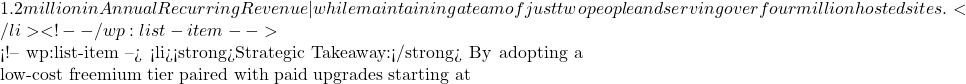 1.2 million in Annual Recurring Revenue—while maintaining a team of just two people and serving over four million hosted sites.</li> <!-- /wp:list-item -->  <!-- wp:list-item --> <li><strong>Strategic Takeaway:</strong> By adopting a low-cost freemium tier paired with paid upgrades starting at