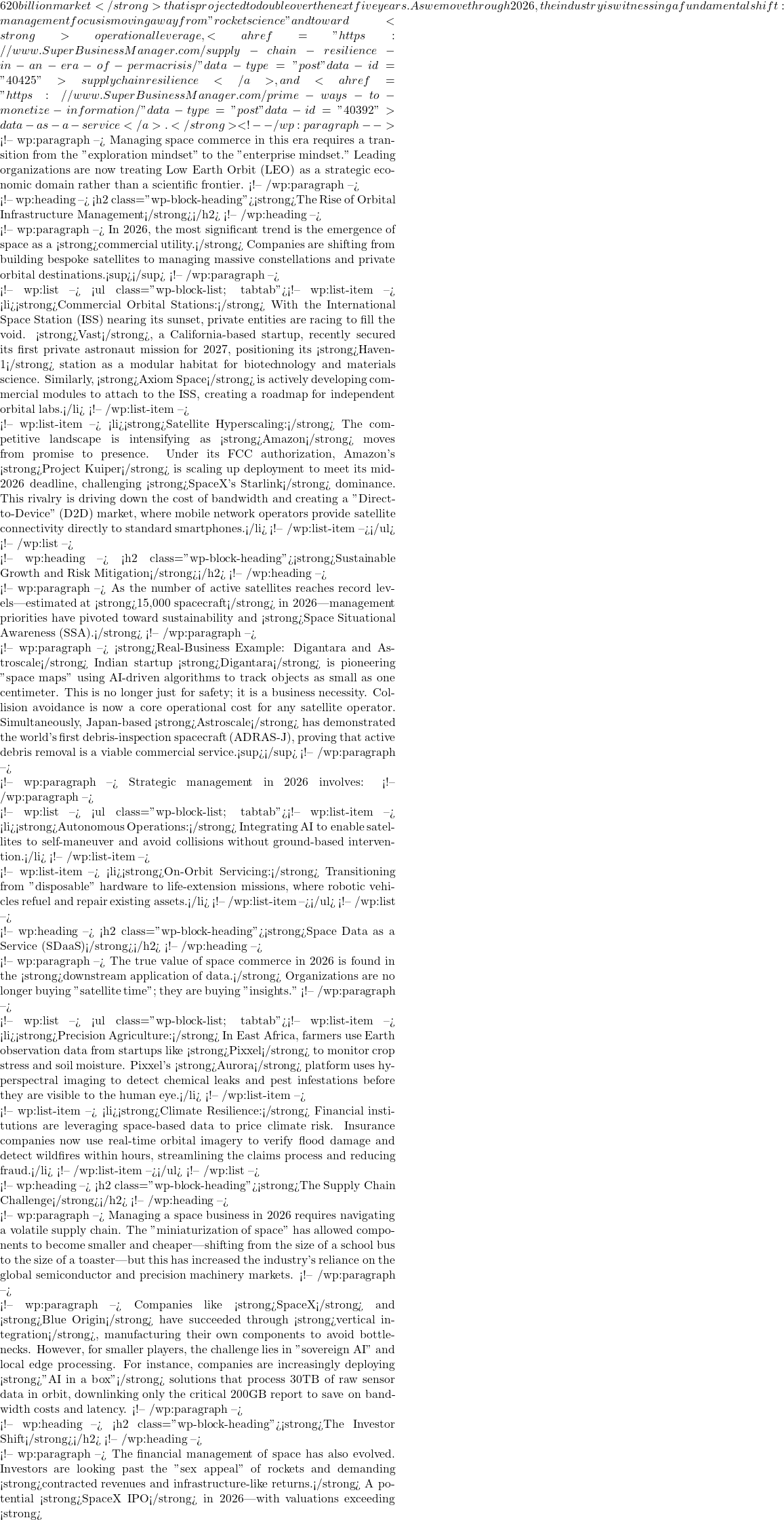620 billion market</strong> that is projected to double over the next five years. As we move through 2026, the industry is witnessing a fundamental shift: management focus is moving away from "rocket science" and toward <strong>operational leverage, <a href="https://www.SuperBusinessManager.com/supply-chain-resilience-in-an-era-of-permacrisis/" data-type="post" data-id="40425">supply chain resilience</a>, and <a href="https://www.SuperBusinessManager.com/prime-ways-to-monetize-information/" data-type="post" data-id="40392">data-as-a-service</a>.</strong> <!-- /wp:paragraph -->  <!-- wp:paragraph --> Managing space commerce in this era requires a transition from the "exploration mindset" to the "enterprise mindset." Leading organizations are now treating Low Earth Orbit (LEO) as a strategic economic domain rather than a scientific frontier. <!-- /wp:paragraph -->  <!-- wp:heading --> <h2 class="wp-block-heading"><strong>The Rise of Orbital Infrastructure Management</strong></h2> <!-- /wp:heading -->  <!-- wp:paragraph --> In 2026, the most significant trend is the emergence of space as a <strong>commercial utility.</strong> Companies are shifting from building bespoke satellites to managing massive constellations and private orbital destinations.<sup></sup> <!-- /wp:paragraph -->  <!-- wp:list --> <ul class="wp-block-list; tabtab"><!-- wp:list-item --> <li><strong>Commercial Orbital Stations:</strong> With the International Space Station (ISS) nearing its sunset, private entities are racing to fill the void. <strong>Vast</strong>, a California-based startup, recently secured its first private astronaut mission for 2027, positioning its <strong>Haven-1</strong> station as a modular habitat for biotechnology and materials science. Similarly, <strong>Axiom Space</strong> is actively developing commercial modules to attach to the ISS, creating a roadmap for independent orbital labs.</li> <!-- /wp:list-item -->  <!-- wp:list-item --> <li><strong>Satellite Hyperscaling:</strong> The competitive landscape is intensifying as <strong>Amazon</strong> moves from promise to presence. Under its FCC authorization, Amazon's <strong>Project Kuiper</strong> is scaling up deployment to meet its mid-2026 deadline, challenging <strong>SpaceX's Starlink</strong> dominance. This rivalry is driving down the cost of bandwidth and creating a "Direct-to-Device" (D2D) market, where mobile network operators provide satellite connectivity directly to standard smartphones.</li> <!-- /wp:list-item --></ul> <!-- /wp:list -->  <!-- wp:heading --> <h2 class="wp-block-heading"><strong>Sustainable Growth and Risk Mitigation</strong></h2> <!-- /wp:heading -->  <!-- wp:paragraph --> As the number of active satellites reaches record levels—estimated at <strong>15,000 spacecraft</strong> in 2026—management priorities have pivoted toward sustainability and <strong>Space Situational Awareness (SSA).</strong> <!-- /wp:paragraph -->  <!-- wp:paragraph --> <strong>Real-Business Example: Digantara and Astroscale</strong> Indian startup <strong>Digantara</strong> is pioneering "space maps" using AI-driven algorithms to track objects as small as one centimeter. This is no longer just for safety; it is a business necessity. Collision avoidance is now a core operational cost for any satellite operator. Simultaneously, Japan-based <strong>Astroscale</strong> has demonstrated the world's first debris-inspection spacecraft (ADRAS-J), proving that active debris removal is a viable commercial service.<sup></sup> <!-- /wp:paragraph -->  <!-- wp:paragraph --> Strategic management in 2026 involves: <!-- /wp:paragraph -->  <!-- wp:list --> <ul class="wp-block-list; tabtab"><!-- wp:list-item --> <li><strong>Autonomous Operations:</strong> Integrating AI to enable satellites to self-maneuver and avoid collisions without ground-based intervention.</li> <!-- /wp:list-item -->  <!-- wp:list-item --> <li><strong>On-Orbit Servicing:</strong> Transitioning from "disposable" hardware to life-extension missions, where robotic vehicles refuel and repair existing assets.</li> <!-- /wp:list-item --></ul> <!-- /wp:list -->  <!-- wp:heading --> <h2 class="wp-block-heading"><strong>Space Data as a Service (SDaaS)</strong></h2> <!-- /wp:heading -->  <!-- wp:paragraph --> The true value of space commerce in 2026 is found in the <strong>downstream application of data.</strong> Organizations are no longer buying "satellite time"; they are buying "insights." <!-- /wp:paragraph -->  <!-- wp:list --> <ul class="wp-block-list; tabtab"><!-- wp:list-item --> <li><strong>Precision Agriculture:</strong> In East Africa, farmers use Earth observation data from startups like <strong>Pixxel</strong> to monitor crop stress and soil moisture. Pixxel's <strong>Aurora</strong> platform uses hyperspectral imaging to detect chemical leaks and pest infestations before they are visible to the human eye.</li> <!-- /wp:list-item -->  <!-- wp:list-item --> <li><strong>Climate Resilience:</strong> Financial institutions are leveraging space-based data to price climate risk. Insurance companies now use real-time orbital imagery to verify flood damage and detect wildfires within hours, streamlining the claims process and reducing fraud.</li> <!-- /wp:list-item --></ul> <!-- /wp:list -->  <!-- wp:heading --> <h2 class="wp-block-heading"><strong>The Supply Chain Challenge</strong></h2> <!-- /wp:heading -->  <!-- wp:paragraph --> Managing a space business in 2026 requires navigating a volatile supply chain. The "miniaturization of space" has allowed components to become smaller and cheaper—shifting from the size of a school bus to the size of a toaster—but this has increased the industry's reliance on the global semiconductor and precision machinery markets. <!-- /wp:paragraph -->  <!-- wp:paragraph --> Companies like <strong>SpaceX</strong> and <strong>Blue Origin</strong> have succeeded through <strong>vertical integration</strong>, manufacturing their own components to avoid bottlenecks. However, for smaller players, the challenge lies in "sovereign AI" and local edge processing. For instance, companies are increasingly deploying <strong>"AI in a box"</strong> solutions that process 30TB of raw sensor data in orbit, downlinking only the critical 200GB report to save on bandwidth costs and latency. <!-- /wp:paragraph -->  <!-- wp:heading --> <h2 class="wp-block-heading"><strong>The Investor Shift</strong></h2> <!-- /wp:heading -->  <!-- wp:paragraph --> The financial management of space has also evolved. Investors are looking past the "sex appeal" of rockets and demanding <strong>contracted revenues and infrastructure-like returns.</strong> A potential <strong>SpaceX IPO</strong> in 2026—with valuations exceeding <strong>