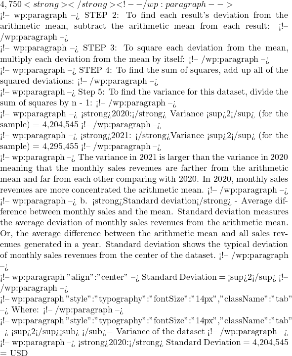 4,750<strong></strong> <!-- /wp:paragraph -->  <!-- wp:paragraph --> STEP 2: To find each result's deviation from the arithmetic mean, subtract the arithmetic mean from each result: <!-- /wp:paragraph -->  <!-- wp:paragraph --> STEP 3: To square each deviation from the mean, multiply each deviation from the mean by itself: <!-- /wp:paragraph -->  <!-- wp:paragraph --> STEP 4: To find the sum of squares, add up all of the squared deviations: <!-- /wp:paragraph -->  <!-- wp:paragraph --> Step 5: To find the variance for this dataset, divide the sum of squares by n - 1: <!-- /wp:paragraph -->  <!-- wp:paragraph --> <strong>2020:</strong> Variance &sigma;<sup>2</sup> (for the sample) = 4,204,545 <!-- /wp:paragraph -->  <!-- wp:paragraph --> <strong>2021: </strong>Variance &sigma;<sup>2</sup> (for the sample) = 4,295,455 <!-- /wp:paragraph -->  <!-- wp:paragraph --> The variance in 2021 is larger than the variance in 2020 meaning that the monthly sales revenues are farther from the arithmetic mean and far from each other comparing with 2020. In 2020, monthly sales revenues are more concentrated the arithmetic mean. <!-- /wp:paragraph -->  <!-- wp:paragraph --> b. <strong>Standard deviation</strong> - Average difference between monthly sales and the mean. Standard deviation measures the average deviation of monthly sales revenues from the arithmetic mean. Or, the average difference between the arithmetic mean and all sales revenues generated in a year. Standard deviation shows the typical deviation of monthly sales revenues from the center of the dataset. <!-- /wp:paragraph -->  <!-- wp:paragraph {"align":"center"} --> Standard Deviation = √&sigma;<sup>2</sup> <!-- /wp:paragraph -->  <!-- wp:paragraph {"style":{"typography":{"fontSize":"14px"}},"className":"tab"} --> Where: <!-- /wp:paragraph -->  <!-- wp:paragraph {"style":{"typography":{"fontSize":"14px"}},"className":"tab"} --> &sigma;<sup>2</sup><sub> </sub>= Variance of the dataset <!-- /wp:paragraph -->  <!-- wp:paragraph --> <strong>2020:</strong> Standard Deviation = √4,204,545 = USD