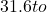 31.6 to
